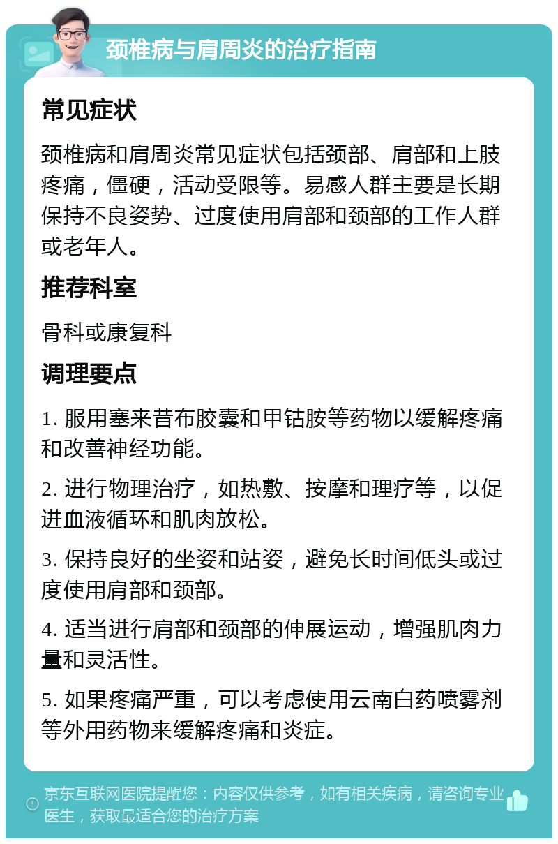 颈椎病与肩周炎的治疗指南 常见症状 颈椎病和肩周炎常见症状包括颈部、肩部和上肢疼痛，僵硬，活动受限等。易感人群主要是长期保持不良姿势、过度使用肩部和颈部的工作人群或老年人。 推荐科室 骨科或康复科 调理要点 1. 服用塞来昔布胶囊和甲钴胺等药物以缓解疼痛和改善神经功能。 2. 进行物理治疗，如热敷、按摩和理疗等，以促进血液循环和肌肉放松。 3. 保持良好的坐姿和站姿，避免长时间低头或过度使用肩部和颈部。 4. 适当进行肩部和颈部的伸展运动，增强肌肉力量和灵活性。 5. 如果疼痛严重，可以考虑使用云南白药喷雾剂等外用药物来缓解疼痛和炎症。