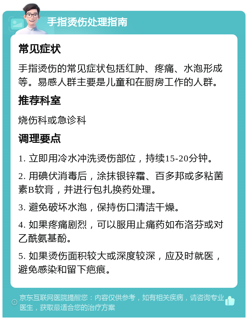 手指烫伤处理指南 常见症状 手指烫伤的常见症状包括红肿、疼痛、水泡形成等。易感人群主要是儿童和在厨房工作的人群。 推荐科室 烧伤科或急诊科 调理要点 1. 立即用冷水冲洗烫伤部位，持续15-20分钟。 2. 用碘伏消毒后，涂抹银锌霜、百多邦或多粘菌素B软膏，并进行包扎换药处理。 3. 避免破坏水泡，保持伤口清洁干燥。 4. 如果疼痛剧烈，可以服用止痛药如布洛芬或对乙酰氨基酚。 5. 如果烫伤面积较大或深度较深，应及时就医，避免感染和留下疤痕。