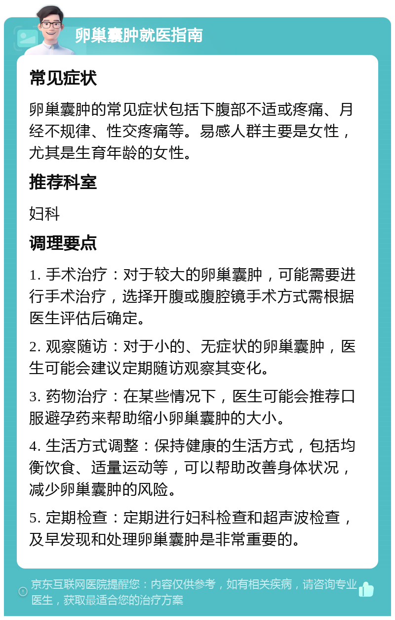 卵巢囊肿就医指南 常见症状 卵巢囊肿的常见症状包括下腹部不适或疼痛、月经不规律、性交疼痛等。易感人群主要是女性，尤其是生育年龄的女性。 推荐科室 妇科 调理要点 1. 手术治疗：对于较大的卵巢囊肿，可能需要进行手术治疗，选择开腹或腹腔镜手术方式需根据医生评估后确定。 2. 观察随访：对于小的、无症状的卵巢囊肿，医生可能会建议定期随访观察其变化。 3. 药物治疗：在某些情况下，医生可能会推荐口服避孕药来帮助缩小卵巢囊肿的大小。 4. 生活方式调整：保持健康的生活方式，包括均衡饮食、适量运动等，可以帮助改善身体状况，减少卵巢囊肿的风险。 5. 定期检查：定期进行妇科检查和超声波检查，及早发现和处理卵巢囊肿是非常重要的。