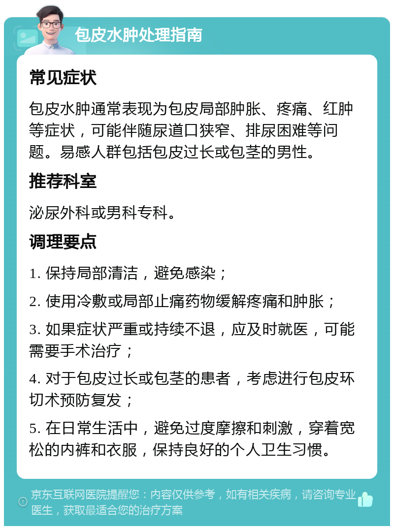 包皮水肿处理指南 常见症状 包皮水肿通常表现为包皮局部肿胀、疼痛、红肿等症状，可能伴随尿道口狭窄、排尿困难等问题。易感人群包括包皮过长或包茎的男性。 推荐科室 泌尿外科或男科专科。 调理要点 1. 保持局部清洁，避免感染； 2. 使用冷敷或局部止痛药物缓解疼痛和肿胀； 3. 如果症状严重或持续不退，应及时就医，可能需要手术治疗； 4. 对于包皮过长或包茎的患者，考虑进行包皮环切术预防复发； 5. 在日常生活中，避免过度摩擦和刺激，穿着宽松的内裤和衣服，保持良好的个人卫生习惯。