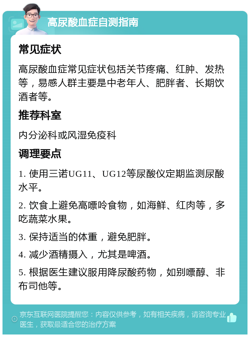 高尿酸血症自测指南 常见症状 高尿酸血症常见症状包括关节疼痛、红肿、发热等，易感人群主要是中老年人、肥胖者、长期饮酒者等。 推荐科室 内分泌科或风湿免疫科 调理要点 1. 使用三诺UG11、UG12等尿酸仪定期监测尿酸水平。 2. 饮食上避免高嘌呤食物，如海鲜、红肉等，多吃蔬菜水果。 3. 保持适当的体重，避免肥胖。 4. 减少酒精摄入，尤其是啤酒。 5. 根据医生建议服用降尿酸药物，如别嘌醇、非布司他等。