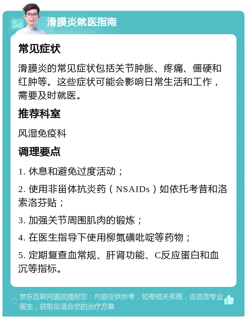 滑膜炎就医指南 常见症状 滑膜炎的常见症状包括关节肿胀、疼痛、僵硬和红肿等。这些症状可能会影响日常生活和工作，需要及时就医。 推荐科室 风湿免疫科 调理要点 1. 休息和避免过度活动； 2. 使用非甾体抗炎药（NSAIDs）如依托考昔和洛索洛芬贴； 3. 加强关节周围肌肉的锻炼； 4. 在医生指导下使用柳氮磺吡啶等药物； 5. 定期复查血常规、肝肾功能、C反应蛋白和血沉等指标。