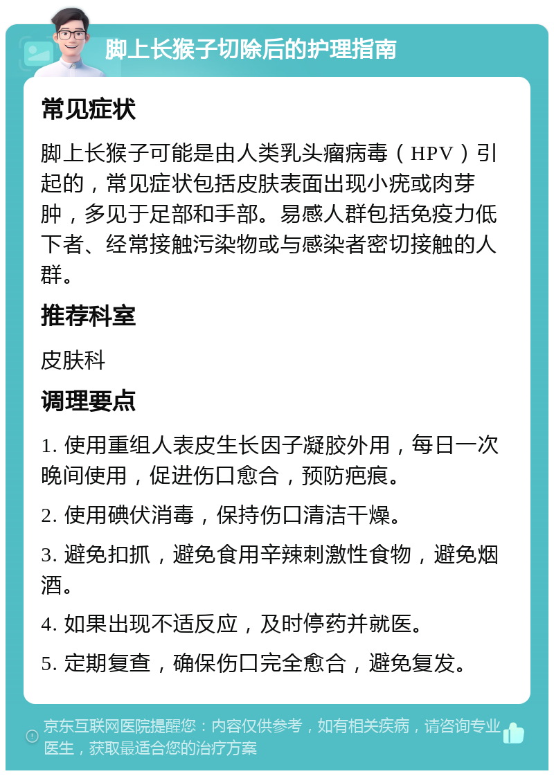 脚上长猴子切除后的护理指南 常见症状 脚上长猴子可能是由人类乳头瘤病毒（HPV）引起的，常见症状包括皮肤表面出现小疣或肉芽肿，多见于足部和手部。易感人群包括免疫力低下者、经常接触污染物或与感染者密切接触的人群。 推荐科室 皮肤科 调理要点 1. 使用重组人表皮生长因子凝胶外用，每日一次晚间使用，促进伤口愈合，预防疤痕。 2. 使用碘伏消毒，保持伤口清洁干燥。 3. 避免扣抓，避免食用辛辣刺激性食物，避免烟酒。 4. 如果出现不适反应，及时停药并就医。 5. 定期复查，确保伤口完全愈合，避免复发。