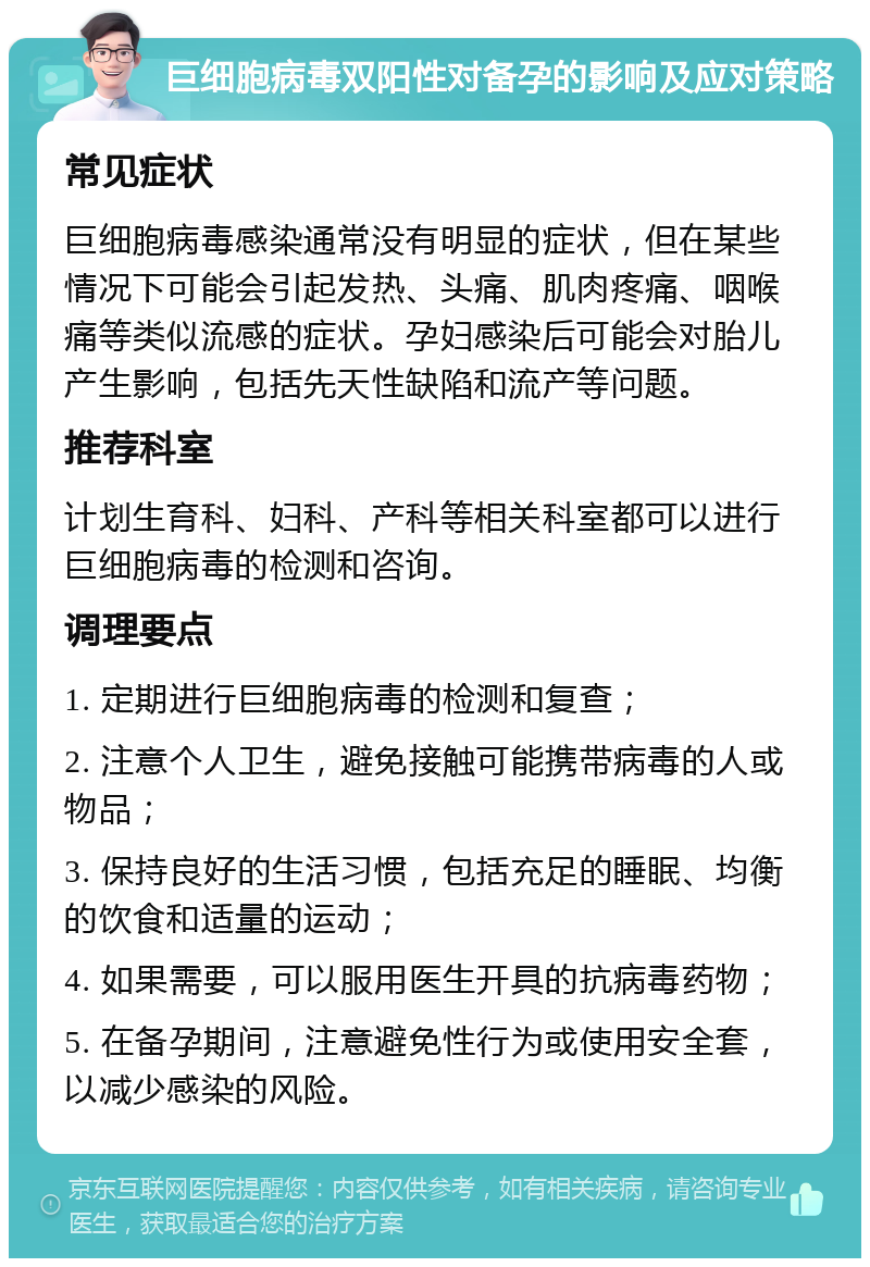 巨细胞病毒双阳性对备孕的影响及应对策略 常见症状 巨细胞病毒感染通常没有明显的症状，但在某些情况下可能会引起发热、头痛、肌肉疼痛、咽喉痛等类似流感的症状。孕妇感染后可能会对胎儿产生影响，包括先天性缺陷和流产等问题。 推荐科室 计划生育科、妇科、产科等相关科室都可以进行巨细胞病毒的检测和咨询。 调理要点 1. 定期进行巨细胞病毒的检测和复查； 2. 注意个人卫生，避免接触可能携带病毒的人或物品； 3. 保持良好的生活习惯，包括充足的睡眠、均衡的饮食和适量的运动； 4. 如果需要，可以服用医生开具的抗病毒药物； 5. 在备孕期间，注意避免性行为或使用安全套，以减少感染的风险。