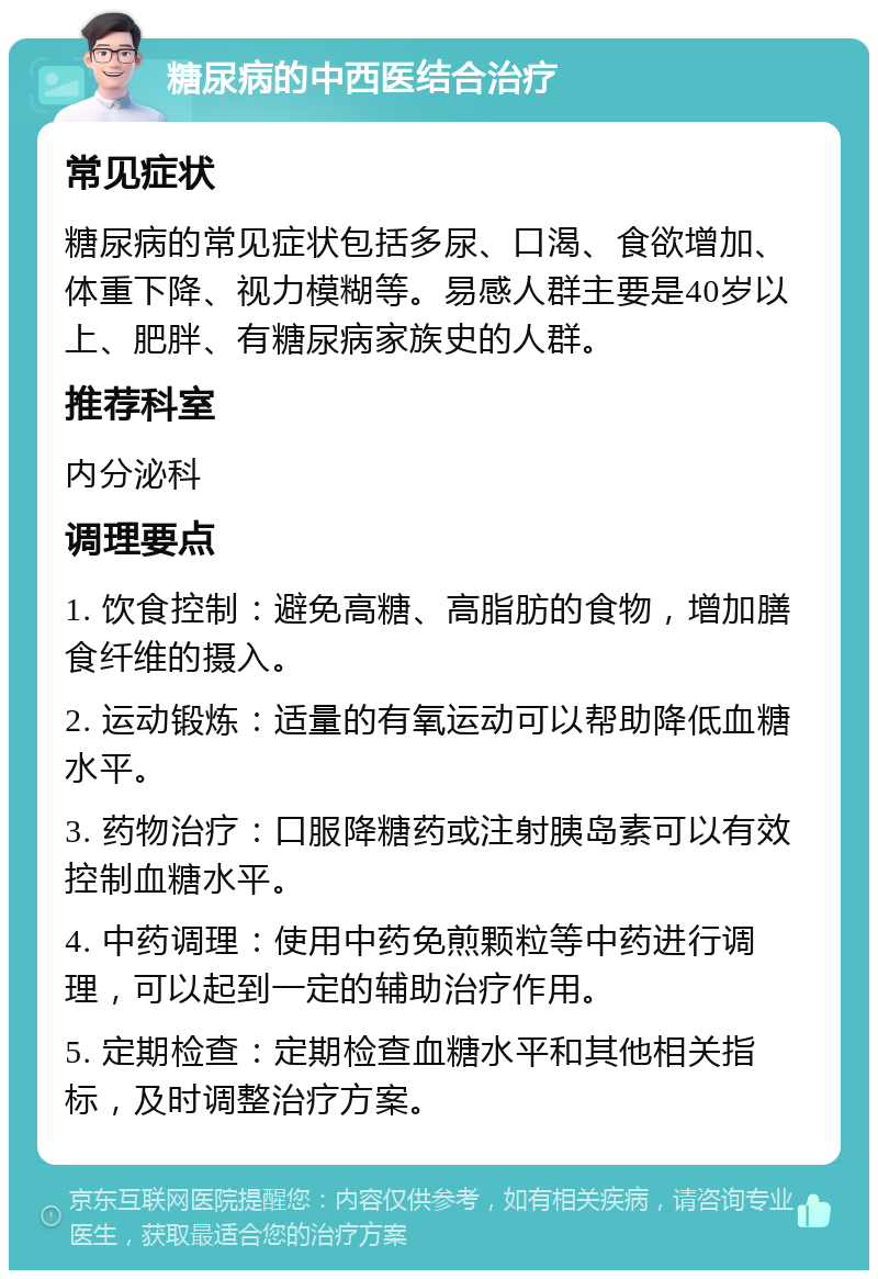 糖尿病的中西医结合治疗 常见症状 糖尿病的常见症状包括多尿、口渴、食欲增加、体重下降、视力模糊等。易感人群主要是40岁以上、肥胖、有糖尿病家族史的人群。 推荐科室 内分泌科 调理要点 1. 饮食控制：避免高糖、高脂肪的食物，增加膳食纤维的摄入。 2. 运动锻炼：适量的有氧运动可以帮助降低血糖水平。 3. 药物治疗：口服降糖药或注射胰岛素可以有效控制血糖水平。 4. 中药调理：使用中药免煎颗粒等中药进行调理，可以起到一定的辅助治疗作用。 5. 定期检查：定期检查血糖水平和其他相关指标，及时调整治疗方案。