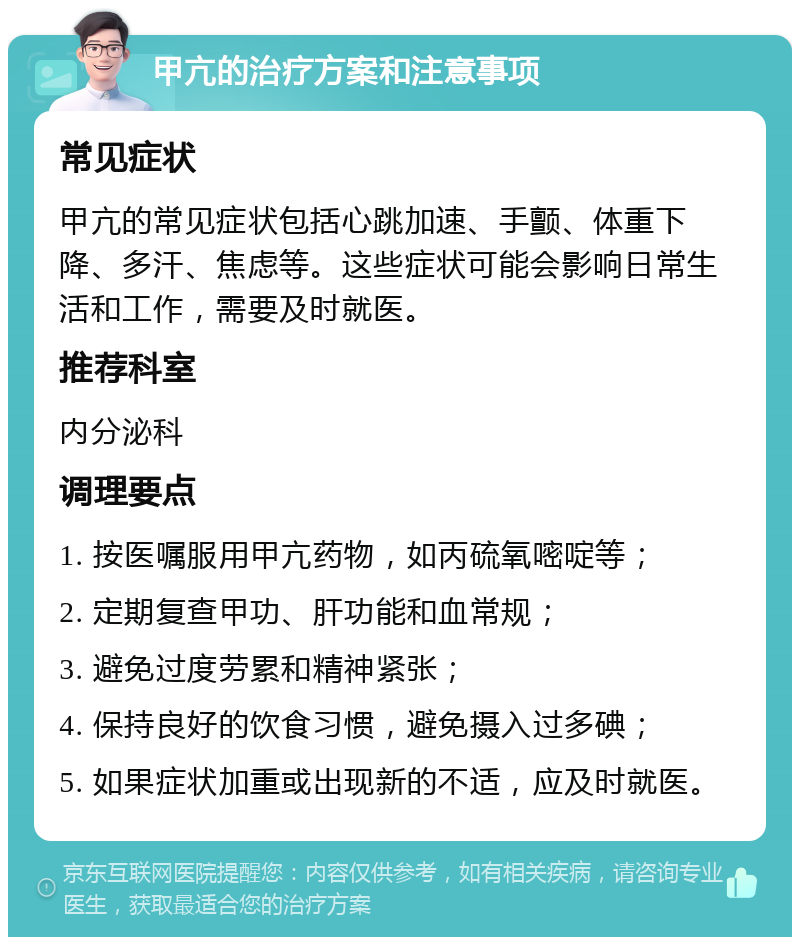 甲亢的治疗方案和注意事项 常见症状 甲亢的常见症状包括心跳加速、手颤、体重下降、多汗、焦虑等。这些症状可能会影响日常生活和工作，需要及时就医。 推荐科室 内分泌科 调理要点 1. 按医嘱服用甲亢药物，如丙硫氧嘧啶等； 2. 定期复查甲功、肝功能和血常规； 3. 避免过度劳累和精神紧张； 4. 保持良好的饮食习惯，避免摄入过多碘； 5. 如果症状加重或出现新的不适，应及时就医。