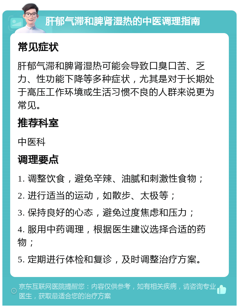 肝郁气滞和脾肾湿热的中医调理指南 常见症状 肝郁气滞和脾肾湿热可能会导致口臭口苦、乏力、性功能下降等多种症状，尤其是对于长期处于高压工作环境或生活习惯不良的人群来说更为常见。 推荐科室 中医科 调理要点 1. 调整饮食，避免辛辣、油腻和刺激性食物； 2. 进行适当的运动，如散步、太极等； 3. 保持良好的心态，避免过度焦虑和压力； 4. 服用中药调理，根据医生建议选择合适的药物； 5. 定期进行体检和复诊，及时调整治疗方案。