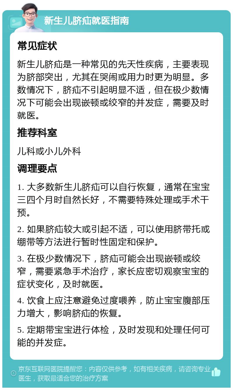 新生儿脐疝就医指南 常见症状 新生儿脐疝是一种常见的先天性疾病，主要表现为脐部突出，尤其在哭闹或用力时更为明显。多数情况下，脐疝不引起明显不适，但在极少数情况下可能会出现嵌顿或绞窄的并发症，需要及时就医。 推荐科室 儿科或小儿外科 调理要点 1. 大多数新生儿脐疝可以自行恢复，通常在宝宝三四个月时自然长好，不需要特殊处理或手术干预。 2. 如果脐疝较大或引起不适，可以使用脐带托或绷带等方法进行暂时性固定和保护。 3. 在极少数情况下，脐疝可能会出现嵌顿或绞窄，需要紧急手术治疗，家长应密切观察宝宝的症状变化，及时就医。 4. 饮食上应注意避免过度喂养，防止宝宝腹部压力增大，影响脐疝的恢复。 5. 定期带宝宝进行体检，及时发现和处理任何可能的并发症。