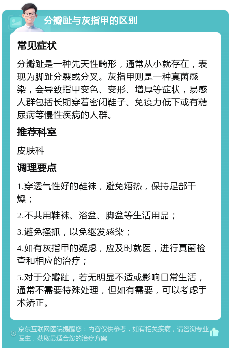 分瓣趾与灰指甲的区别 常见症状 分瓣趾是一种先天性畸形，通常从小就存在，表现为脚趾分裂或分叉。灰指甲则是一种真菌感染，会导致指甲变色、变形、增厚等症状，易感人群包括长期穿着密闭鞋子、免疫力低下或有糖尿病等慢性疾病的人群。 推荐科室 皮肤科 调理要点 1.穿透气性好的鞋袜，避免焐热，保持足部干燥； 2.不共用鞋袜、浴盆、脚盆等生活用品； 3.避免搔抓，以免继发感染； 4.如有灰指甲的疑虑，应及时就医，进行真菌检查和相应的治疗； 5.对于分瓣趾，若无明显不适或影响日常生活，通常不需要特殊处理，但如有需要，可以考虑手术矫正。