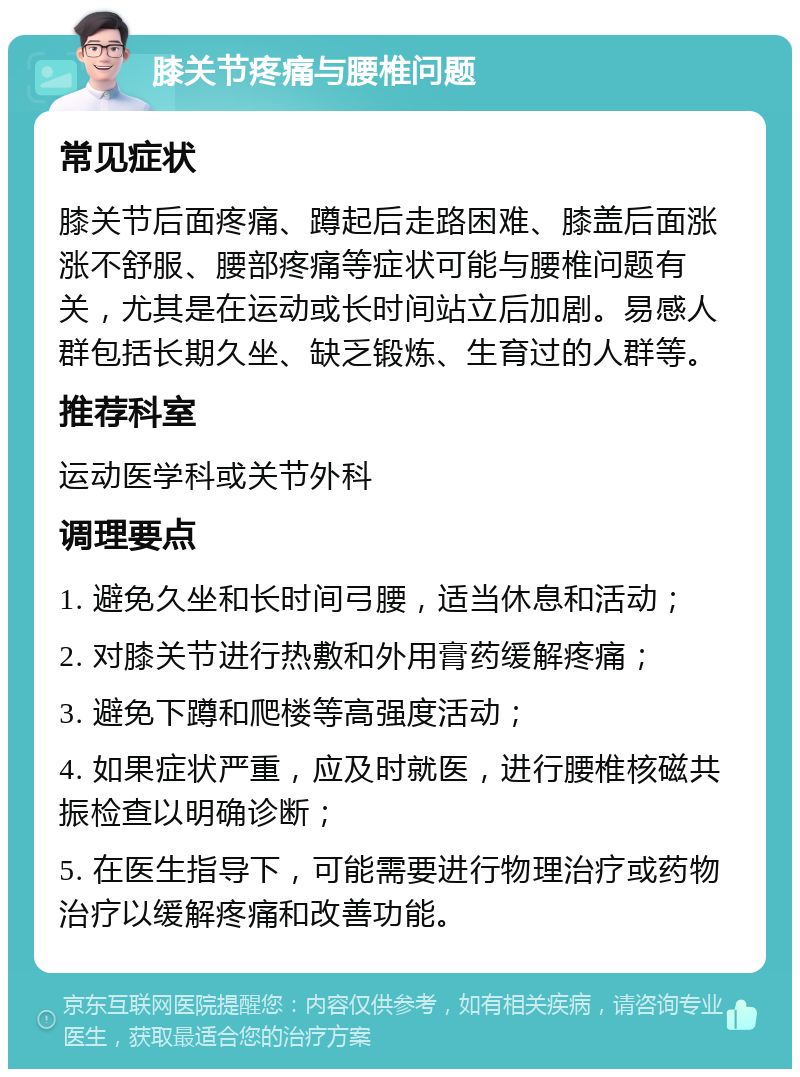 膝关节疼痛与腰椎问题 常见症状 膝关节后面疼痛、蹲起后走路困难、膝盖后面涨涨不舒服、腰部疼痛等症状可能与腰椎问题有关，尤其是在运动或长时间站立后加剧。易感人群包括长期久坐、缺乏锻炼、生育过的人群等。 推荐科室 运动医学科或关节外科 调理要点 1. 避免久坐和长时间弓腰，适当休息和活动； 2. 对膝关节进行热敷和外用膏药缓解疼痛； 3. 避免下蹲和爬楼等高强度活动； 4. 如果症状严重，应及时就医，进行腰椎核磁共振检查以明确诊断； 5. 在医生指导下，可能需要进行物理治疗或药物治疗以缓解疼痛和改善功能。