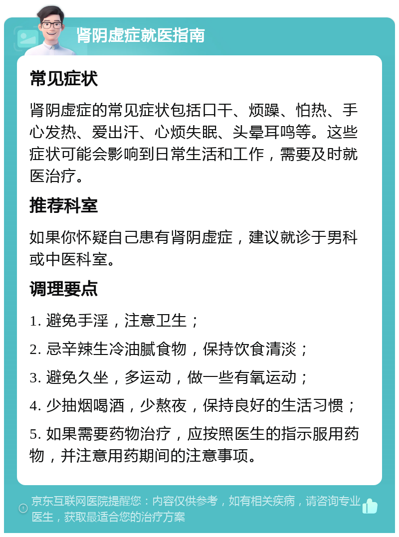 肾阴虚症就医指南 常见症状 肾阴虚症的常见症状包括口干、烦躁、怕热、手心发热、爱出汗、心烦失眠、头晕耳鸣等。这些症状可能会影响到日常生活和工作，需要及时就医治疗。 推荐科室 如果你怀疑自己患有肾阴虚症，建议就诊于男科或中医科室。 调理要点 1. 避免手淫，注意卫生； 2. 忌辛辣生冷油腻食物，保持饮食清淡； 3. 避免久坐，多运动，做一些有氧运动； 4. 少抽烟喝酒，少熬夜，保持良好的生活习惯； 5. 如果需要药物治疗，应按照医生的指示服用药物，并注意用药期间的注意事项。