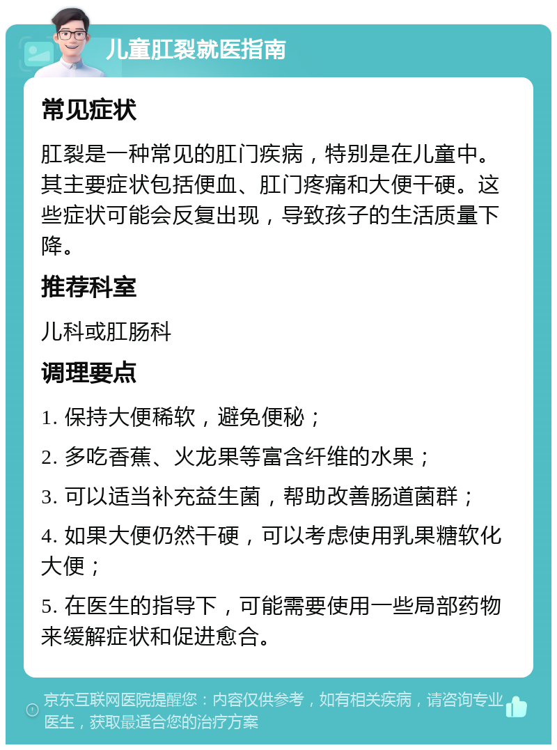 儿童肛裂就医指南 常见症状 肛裂是一种常见的肛门疾病，特别是在儿童中。其主要症状包括便血、肛门疼痛和大便干硬。这些症状可能会反复出现，导致孩子的生活质量下降。 推荐科室 儿科或肛肠科 调理要点 1. 保持大便稀软，避免便秘； 2. 多吃香蕉、火龙果等富含纤维的水果； 3. 可以适当补充益生菌，帮助改善肠道菌群； 4. 如果大便仍然干硬，可以考虑使用乳果糖软化大便； 5. 在医生的指导下，可能需要使用一些局部药物来缓解症状和促进愈合。