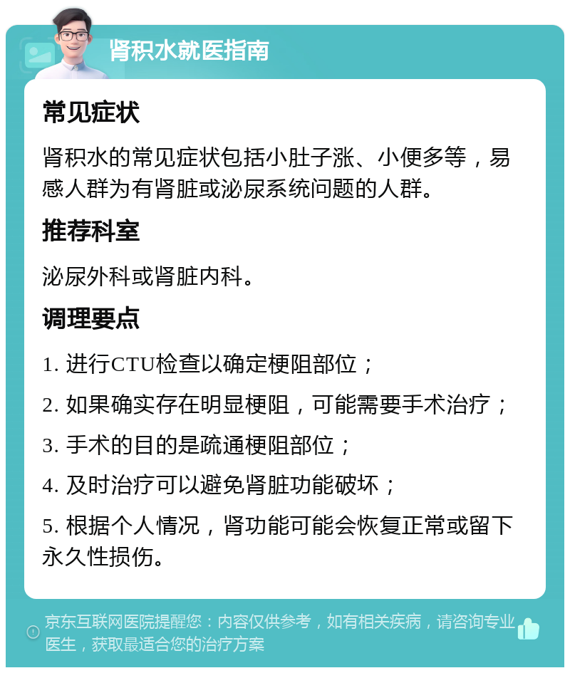 肾积水就医指南 常见症状 肾积水的常见症状包括小肚子涨、小便多等，易感人群为有肾脏或泌尿系统问题的人群。 推荐科室 泌尿外科或肾脏内科。 调理要点 1. 进行CTU检查以确定梗阻部位； 2. 如果确实存在明显梗阻，可能需要手术治疗； 3. 手术的目的是疏通梗阻部位； 4. 及时治疗可以避免肾脏功能破坏； 5. 根据个人情况，肾功能可能会恢复正常或留下永久性损伤。