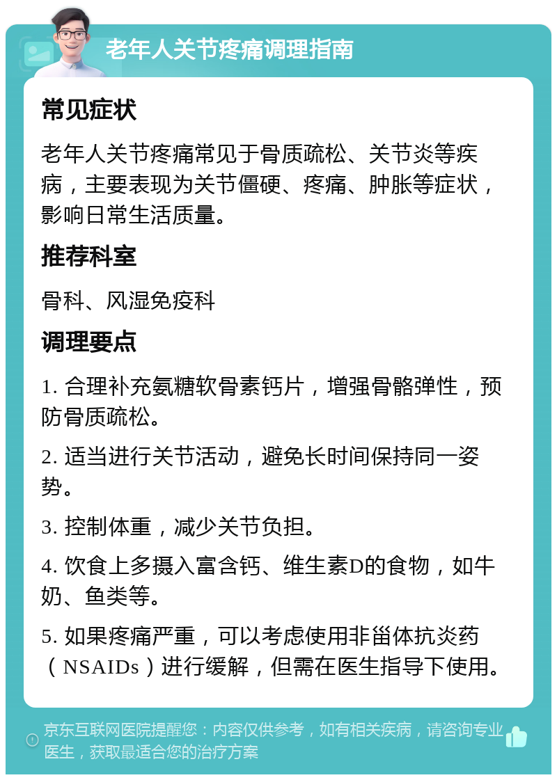 老年人关节疼痛调理指南 常见症状 老年人关节疼痛常见于骨质疏松、关节炎等疾病，主要表现为关节僵硬、疼痛、肿胀等症状，影响日常生活质量。 推荐科室 骨科、风湿免疫科 调理要点 1. 合理补充氨糖软骨素钙片，增强骨骼弹性，预防骨质疏松。 2. 适当进行关节活动，避免长时间保持同一姿势。 3. 控制体重，减少关节负担。 4. 饮食上多摄入富含钙、维生素D的食物，如牛奶、鱼类等。 5. 如果疼痛严重，可以考虑使用非甾体抗炎药（NSAIDs）进行缓解，但需在医生指导下使用。