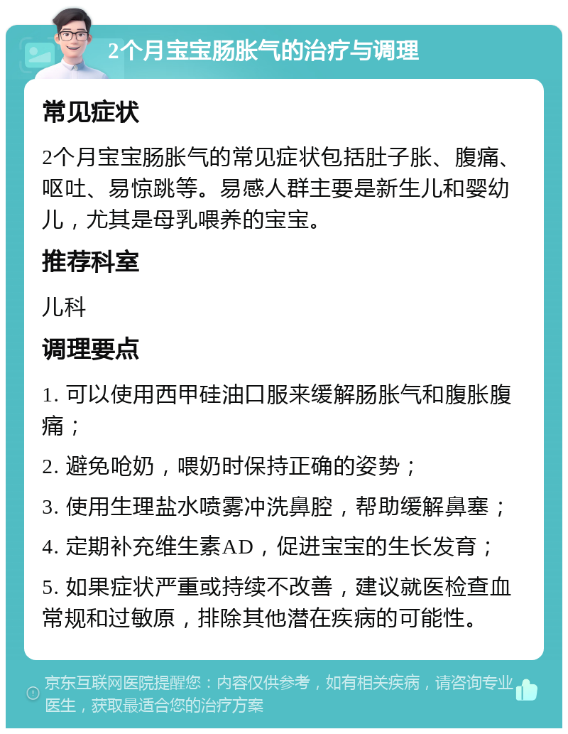 2个月宝宝肠胀气的治疗与调理 常见症状 2个月宝宝肠胀气的常见症状包括肚子胀、腹痛、呕吐、易惊跳等。易感人群主要是新生儿和婴幼儿，尤其是母乳喂养的宝宝。 推荐科室 儿科 调理要点 1. 可以使用西甲硅油口服来缓解肠胀气和腹胀腹痛； 2. 避免呛奶，喂奶时保持正确的姿势； 3. 使用生理盐水喷雾冲洗鼻腔，帮助缓解鼻塞； 4. 定期补充维生素AD，促进宝宝的生长发育； 5. 如果症状严重或持续不改善，建议就医检查血常规和过敏原，排除其他潜在疾病的可能性。