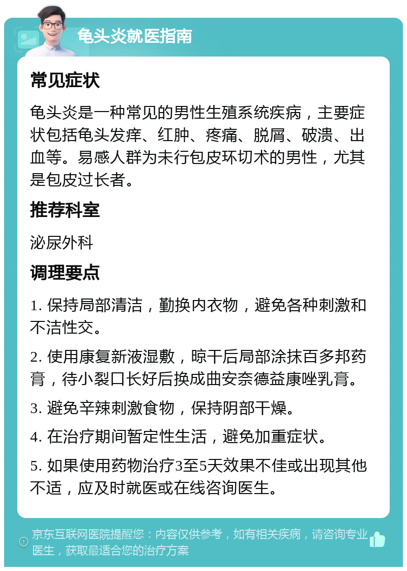 龟头炎就医指南 常见症状 龟头炎是一种常见的男性生殖系统疾病，主要症状包括龟头发痒、红肿、疼痛、脱屑、破溃、出血等。易感人群为未行包皮环切术的男性，尤其是包皮过长者。 推荐科室 泌尿外科 调理要点 1. 保持局部清洁，勤换内衣物，避免各种刺激和不洁性交。 2. 使用康复新液湿敷，晾干后局部涂抹百多邦药膏，待小裂口长好后换成曲安奈德益康唑乳膏。 3. 避免辛辣刺激食物，保持阴部干燥。 4. 在治疗期间暂定性生活，避免加重症状。 5. 如果使用药物治疗3至5天效果不佳或出现其他不适，应及时就医或在线咨询医生。