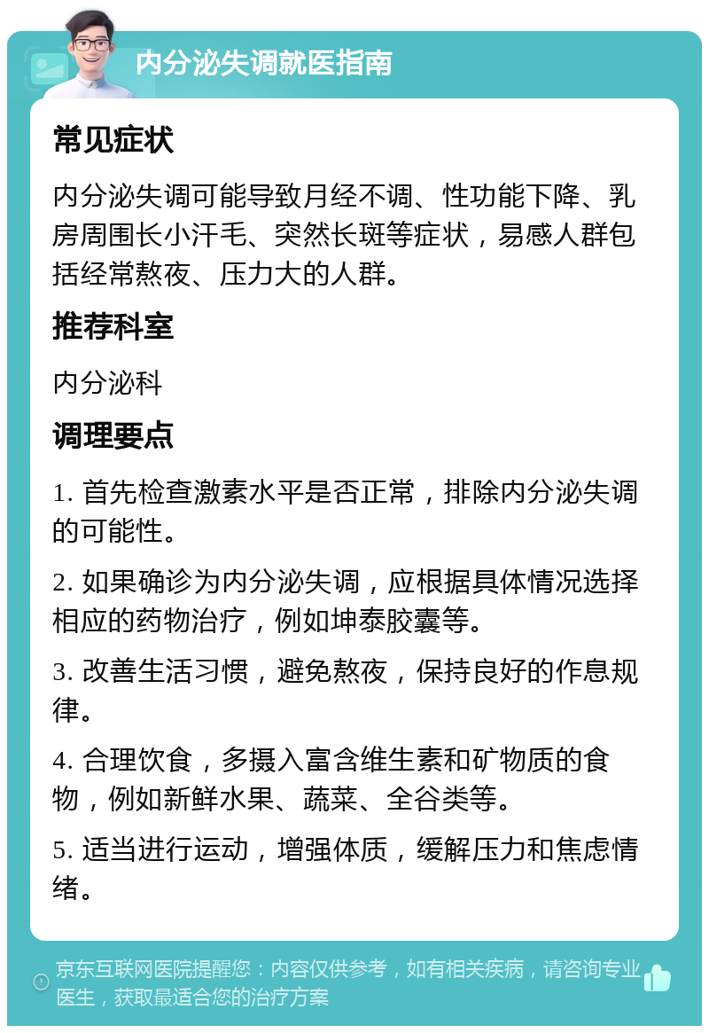 内分泌失调就医指南 常见症状 内分泌失调可能导致月经不调、性功能下降、乳房周围长小汗毛、突然长斑等症状，易感人群包括经常熬夜、压力大的人群。 推荐科室 内分泌科 调理要点 1. 首先检查激素水平是否正常，排除内分泌失调的可能性。 2. 如果确诊为内分泌失调，应根据具体情况选择相应的药物治疗，例如坤泰胶囊等。 3. 改善生活习惯，避免熬夜，保持良好的作息规律。 4. 合理饮食，多摄入富含维生素和矿物质的食物，例如新鲜水果、蔬菜、全谷类等。 5. 适当进行运动，增强体质，缓解压力和焦虑情绪。