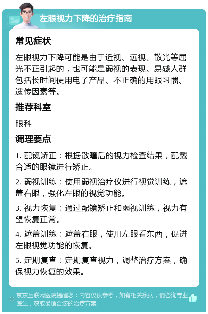 左眼视力下降的治疗指南 常见症状 左眼视力下降可能是由于近视、远视、散光等屈光不正引起的，也可能是弱视的表现。易感人群包括长时间使用电子产品、不正确的用眼习惯、遗传因素等。 推荐科室 眼科 调理要点 1. 配镜矫正：根据散瞳后的视力检查结果，配戴合适的眼镜进行矫正。 2. 弱视训练：使用弱视治疗仪进行视觉训练，遮盖右眼，强化左眼的视觉功能。 3. 视力恢复：通过配镜矫正和弱视训练，视力有望恢复正常。 4. 遮盖训练：遮盖右眼，使用左眼看东西，促进左眼视觉功能的恢复。 5. 定期复查：定期复查视力，调整治疗方案，确保视力恢复的效果。