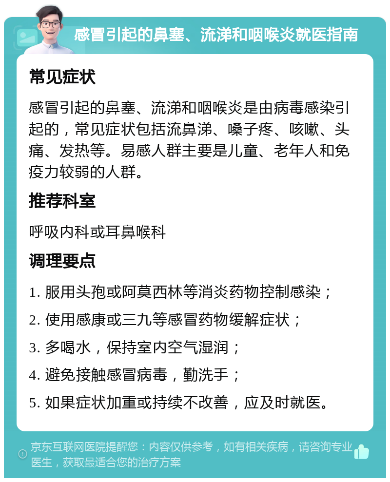 感冒引起的鼻塞、流涕和咽喉炎就医指南 常见症状 感冒引起的鼻塞、流涕和咽喉炎是由病毒感染引起的，常见症状包括流鼻涕、嗓子疼、咳嗽、头痛、发热等。易感人群主要是儿童、老年人和免疫力较弱的人群。 推荐科室 呼吸内科或耳鼻喉科 调理要点 1. 服用头孢或阿莫西林等消炎药物控制感染； 2. 使用感康或三九等感冒药物缓解症状； 3. 多喝水，保持室内空气湿润； 4. 避免接触感冒病毒，勤洗手； 5. 如果症状加重或持续不改善，应及时就医。