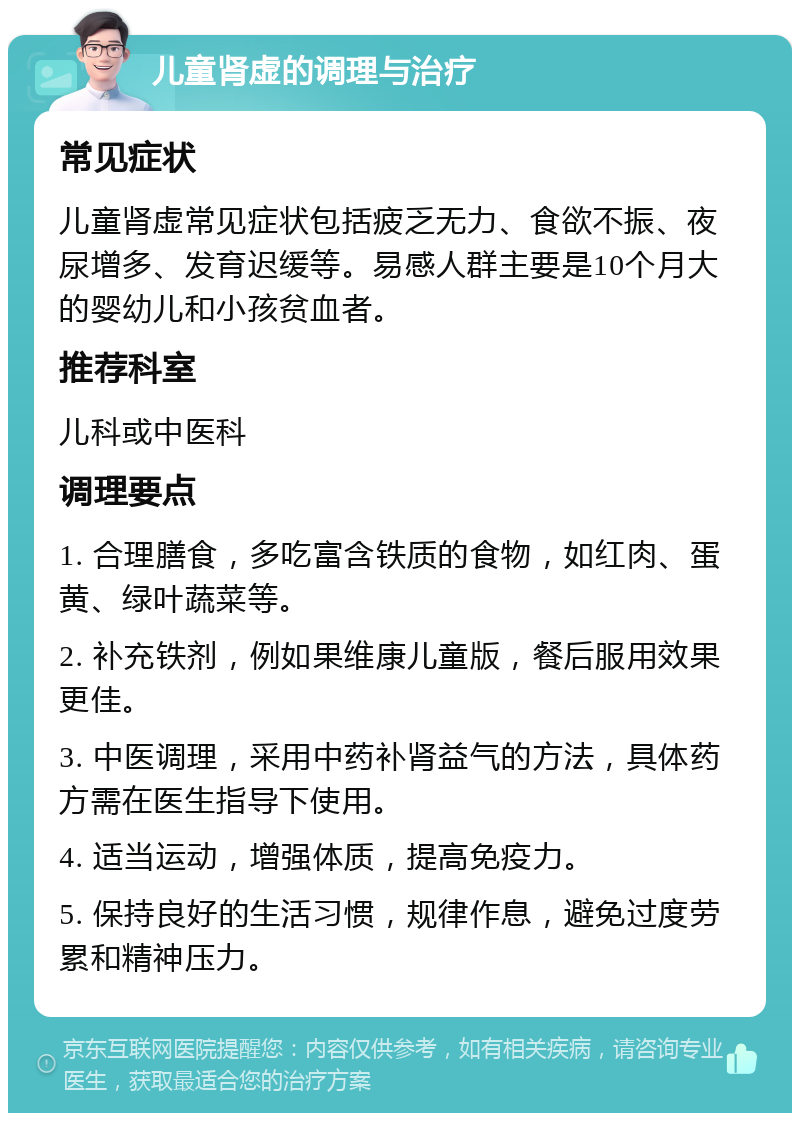 儿童肾虚的调理与治疗 常见症状 儿童肾虚常见症状包括疲乏无力、食欲不振、夜尿增多、发育迟缓等。易感人群主要是10个月大的婴幼儿和小孩贫血者。 推荐科室 儿科或中医科 调理要点 1. 合理膳食，多吃富含铁质的食物，如红肉、蛋黄、绿叶蔬菜等。 2. 补充铁剂，例如果维康儿童版，餐后服用效果更佳。 3. 中医调理，采用中药补肾益气的方法，具体药方需在医生指导下使用。 4. 适当运动，增强体质，提高免疫力。 5. 保持良好的生活习惯，规律作息，避免过度劳累和精神压力。