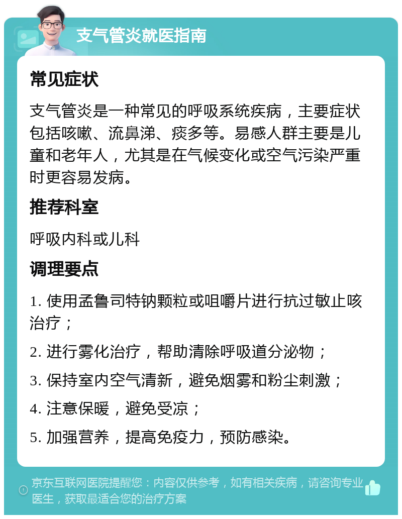 支气管炎就医指南 常见症状 支气管炎是一种常见的呼吸系统疾病，主要症状包括咳嗽、流鼻涕、痰多等。易感人群主要是儿童和老年人，尤其是在气候变化或空气污染严重时更容易发病。 推荐科室 呼吸内科或儿科 调理要点 1. 使用孟鲁司特钠颗粒或咀嚼片进行抗过敏止咳治疗； 2. 进行雾化治疗，帮助清除呼吸道分泌物； 3. 保持室内空气清新，避免烟雾和粉尘刺激； 4. 注意保暖，避免受凉； 5. 加强营养，提高免疫力，预防感染。