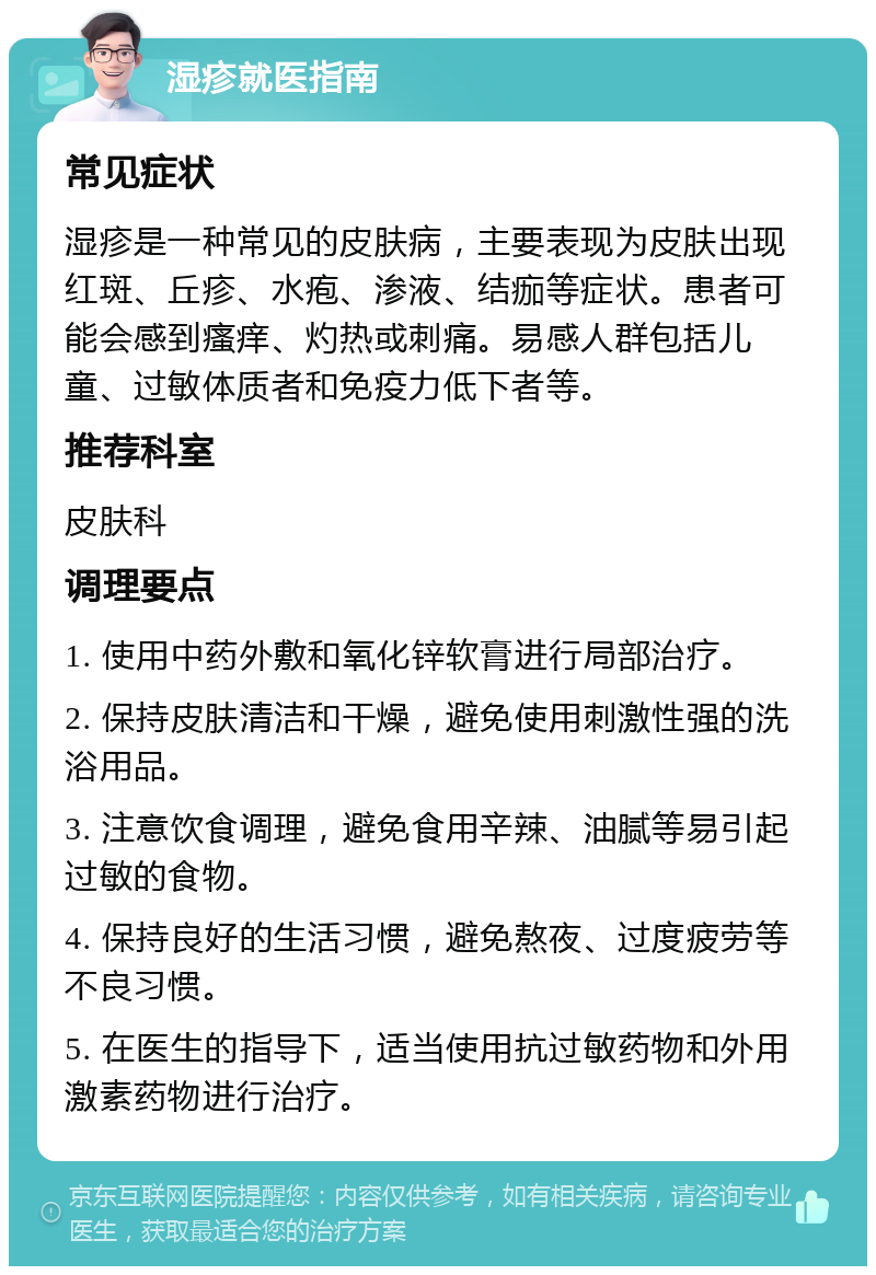 湿疹就医指南 常见症状 湿疹是一种常见的皮肤病，主要表现为皮肤出现红斑、丘疹、水疱、渗液、结痂等症状。患者可能会感到瘙痒、灼热或刺痛。易感人群包括儿童、过敏体质者和免疫力低下者等。 推荐科室 皮肤科 调理要点 1. 使用中药外敷和氧化锌软膏进行局部治疗。 2. 保持皮肤清洁和干燥，避免使用刺激性强的洗浴用品。 3. 注意饮食调理，避免食用辛辣、油腻等易引起过敏的食物。 4. 保持良好的生活习惯，避免熬夜、过度疲劳等不良习惯。 5. 在医生的指导下，适当使用抗过敏药物和外用激素药物进行治疗。