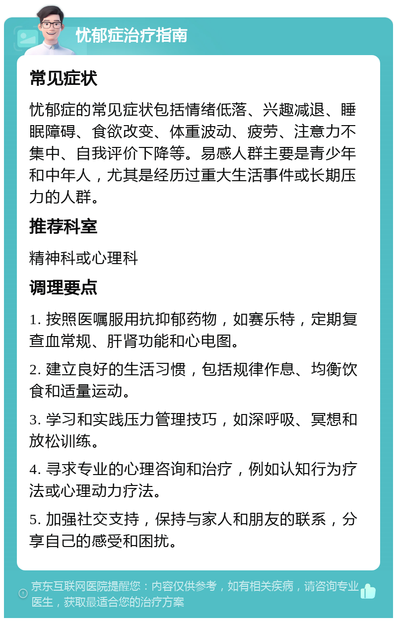 忧郁症治疗指南 常见症状 忧郁症的常见症状包括情绪低落、兴趣减退、睡眠障碍、食欲改变、体重波动、疲劳、注意力不集中、自我评价下降等。易感人群主要是青少年和中年人，尤其是经历过重大生活事件或长期压力的人群。 推荐科室 精神科或心理科 调理要点 1. 按照医嘱服用抗抑郁药物，如赛乐特，定期复查血常规、肝肾功能和心电图。 2. 建立良好的生活习惯，包括规律作息、均衡饮食和适量运动。 3. 学习和实践压力管理技巧，如深呼吸、冥想和放松训练。 4. 寻求专业的心理咨询和治疗，例如认知行为疗法或心理动力疗法。 5. 加强社交支持，保持与家人和朋友的联系，分享自己的感受和困扰。