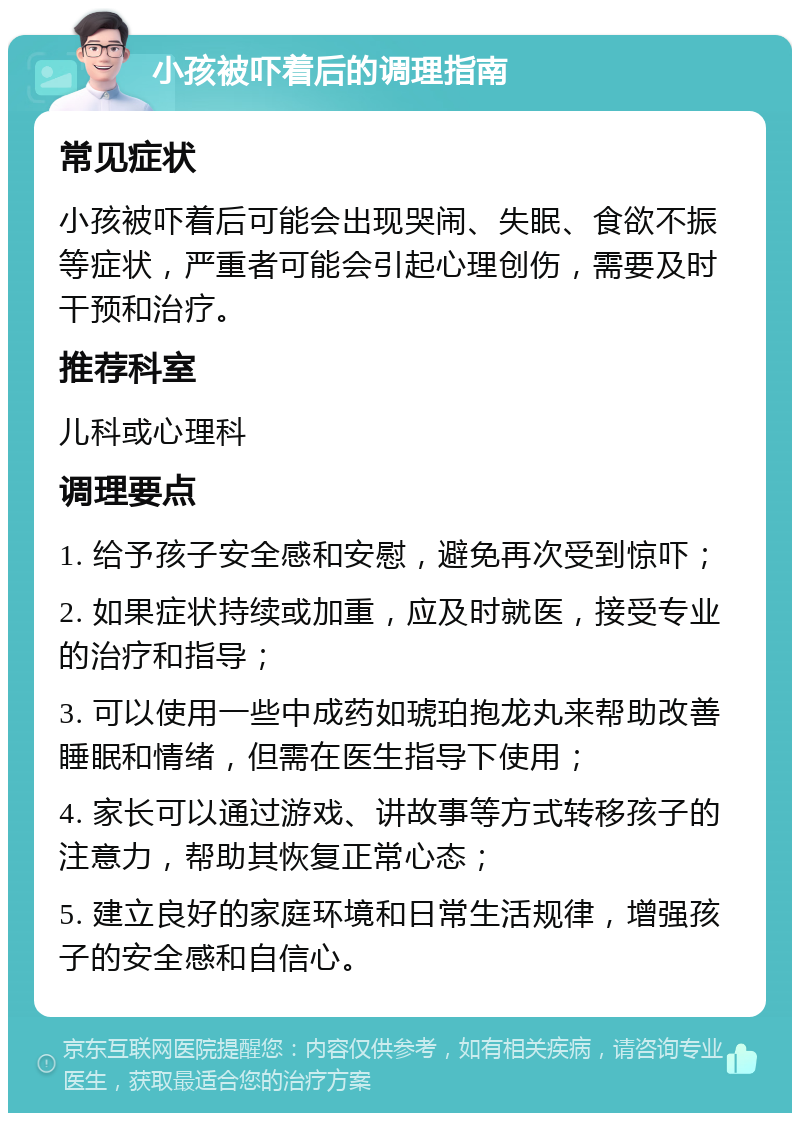 小孩被吓着后的调理指南 常见症状 小孩被吓着后可能会出现哭闹、失眠、食欲不振等症状，严重者可能会引起心理创伤，需要及时干预和治疗。 推荐科室 儿科或心理科 调理要点 1. 给予孩子安全感和安慰，避免再次受到惊吓； 2. 如果症状持续或加重，应及时就医，接受专业的治疗和指导； 3. 可以使用一些中成药如琥珀抱龙丸来帮助改善睡眠和情绪，但需在医生指导下使用； 4. 家长可以通过游戏、讲故事等方式转移孩子的注意力，帮助其恢复正常心态； 5. 建立良好的家庭环境和日常生活规律，增强孩子的安全感和自信心。