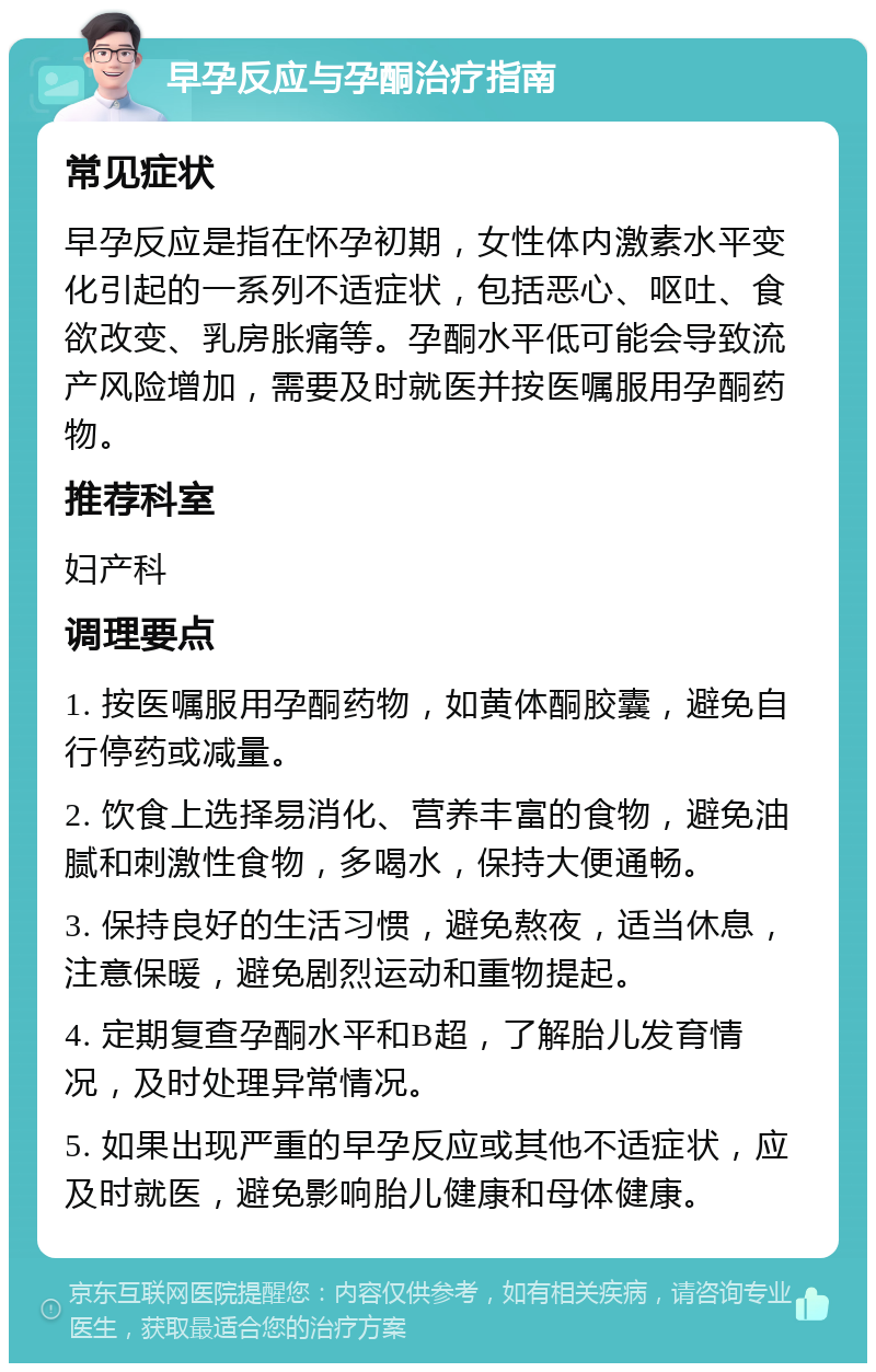 早孕反应与孕酮治疗指南 常见症状 早孕反应是指在怀孕初期，女性体内激素水平变化引起的一系列不适症状，包括恶心、呕吐、食欲改变、乳房胀痛等。孕酮水平低可能会导致流产风险增加，需要及时就医并按医嘱服用孕酮药物。 推荐科室 妇产科 调理要点 1. 按医嘱服用孕酮药物，如黄体酮胶囊，避免自行停药或减量。 2. 饮食上选择易消化、营养丰富的食物，避免油腻和刺激性食物，多喝水，保持大便通畅。 3. 保持良好的生活习惯，避免熬夜，适当休息，注意保暖，避免剧烈运动和重物提起。 4. 定期复查孕酮水平和B超，了解胎儿发育情况，及时处理异常情况。 5. 如果出现严重的早孕反应或其他不适症状，应及时就医，避免影响胎儿健康和母体健康。