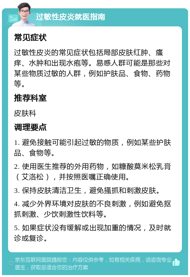 过敏性皮炎就医指南 常见症状 过敏性皮炎的常见症状包括局部皮肤红肿、瘙痒、水肿和出现水疱等。易感人群可能是那些对某些物质过敏的人群，例如护肤品、食物、药物等。 推荐科室 皮肤科 调理要点 1. 避免接触可能引起过敏的物质，例如某些护肤品、食物等。 2. 使用医生推荐的外用药物，如糠酸莫米松乳膏（艾洛松），并按照医嘱正确使用。 3. 保持皮肤清洁卫生，避免搔抓和刺激皮肤。 4. 减少外界环境对皮肤的不良刺激，例如避免抠抓刺激、少饮刺激性饮料等。 5. 如果症状没有缓解或出现加重的情况，及时就诊或复诊。