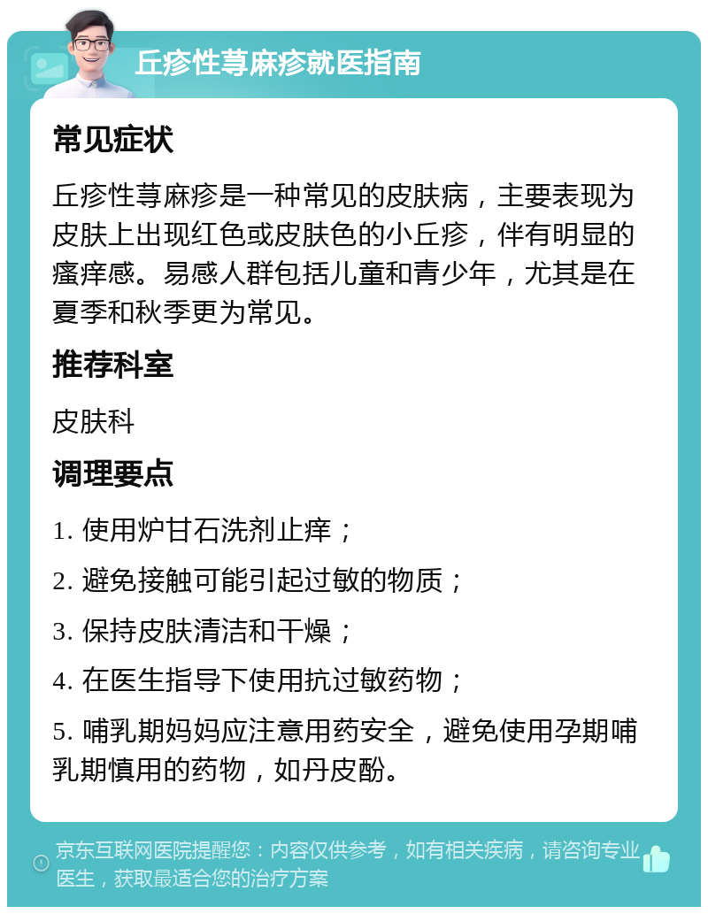 丘疹性荨麻疹就医指南 常见症状 丘疹性荨麻疹是一种常见的皮肤病，主要表现为皮肤上出现红色或皮肤色的小丘疹，伴有明显的瘙痒感。易感人群包括儿童和青少年，尤其是在夏季和秋季更为常见。 推荐科室 皮肤科 调理要点 1. 使用炉甘石洗剂止痒； 2. 避免接触可能引起过敏的物质； 3. 保持皮肤清洁和干燥； 4. 在医生指导下使用抗过敏药物； 5. 哺乳期妈妈应注意用药安全，避免使用孕期哺乳期慎用的药物，如丹皮酚。