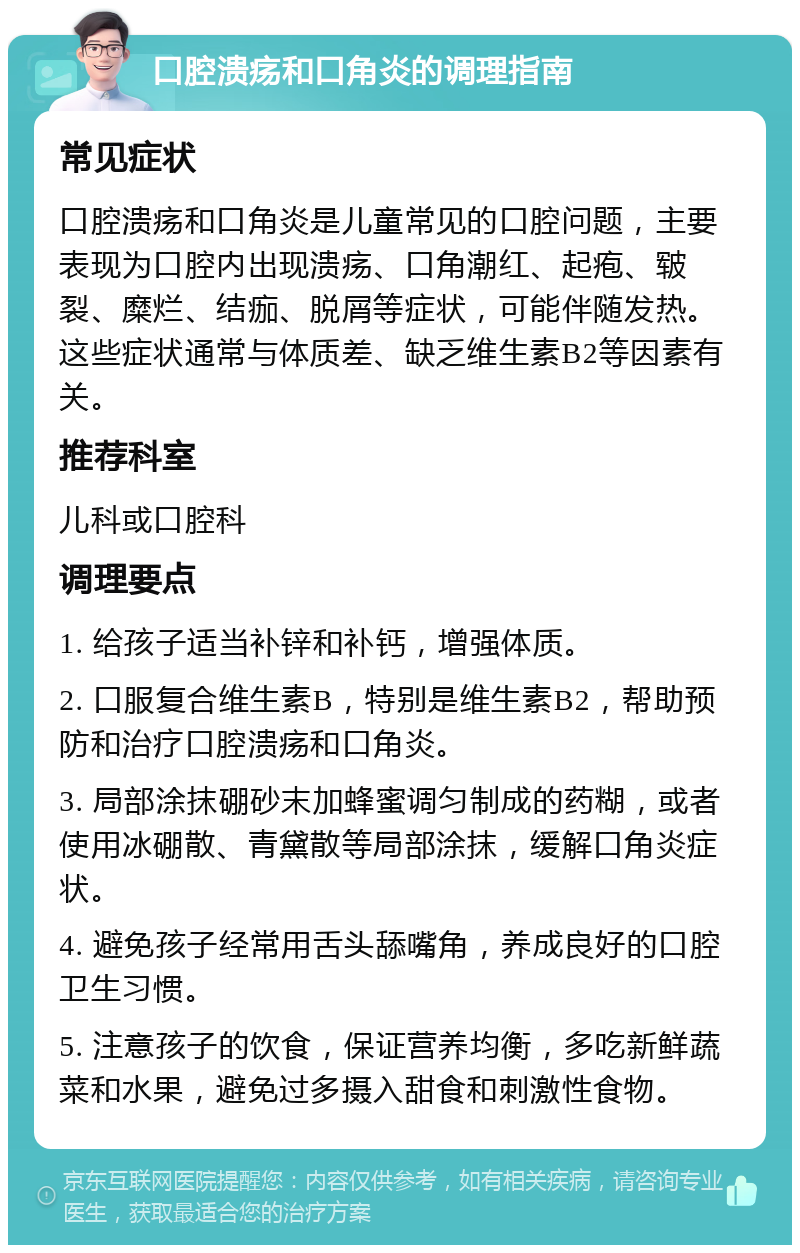 口腔溃疡和口角炎的调理指南 常见症状 口腔溃疡和口角炎是儿童常见的口腔问题，主要表现为口腔内出现溃疡、口角潮红、起疱、皲裂、糜烂、结痂、脱屑等症状，可能伴随发热。这些症状通常与体质差、缺乏维生素B2等因素有关。 推荐科室 儿科或口腔科 调理要点 1. 给孩子适当补锌和补钙，增强体质。 2. 口服复合维生素B，特别是维生素B2，帮助预防和治疗口腔溃疡和口角炎。 3. 局部涂抹硼砂末加蜂蜜调匀制成的药糊，或者使用冰硼散、青黛散等局部涂抹，缓解口角炎症状。 4. 避免孩子经常用舌头舔嘴角，养成良好的口腔卫生习惯。 5. 注意孩子的饮食，保证营养均衡，多吃新鲜蔬菜和水果，避免过多摄入甜食和刺激性食物。