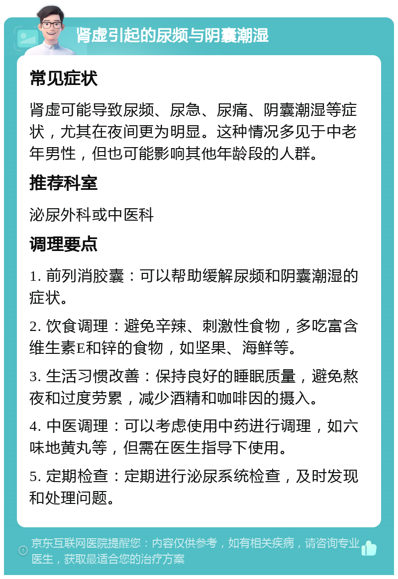 肾虚引起的尿频与阴囊潮湿 常见症状 肾虚可能导致尿频、尿急、尿痛、阴囊潮湿等症状，尤其在夜间更为明显。这种情况多见于中老年男性，但也可能影响其他年龄段的人群。 推荐科室 泌尿外科或中医科 调理要点 1. 前列消胶囊：可以帮助缓解尿频和阴囊潮湿的症状。 2. 饮食调理：避免辛辣、刺激性食物，多吃富含维生素E和锌的食物，如坚果、海鲜等。 3. 生活习惯改善：保持良好的睡眠质量，避免熬夜和过度劳累，减少酒精和咖啡因的摄入。 4. 中医调理：可以考虑使用中药进行调理，如六味地黄丸等，但需在医生指导下使用。 5. 定期检查：定期进行泌尿系统检查，及时发现和处理问题。