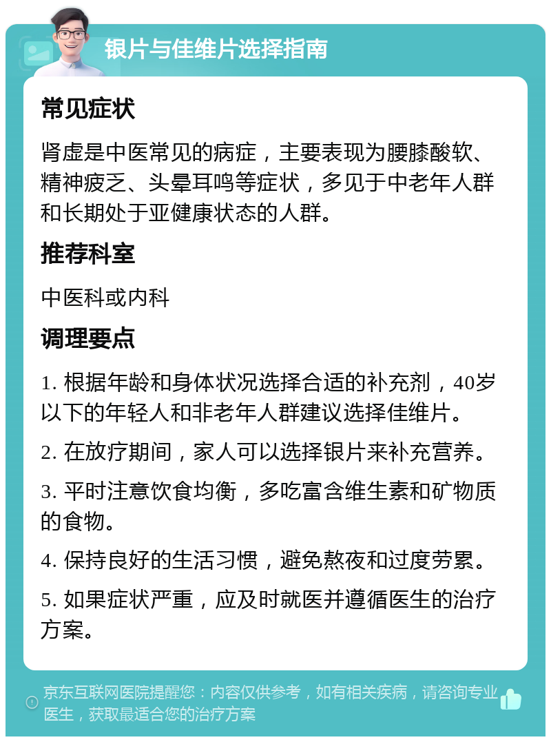 银片与佳维片选择指南 常见症状 肾虚是中医常见的病症，主要表现为腰膝酸软、精神疲乏、头晕耳鸣等症状，多见于中老年人群和长期处于亚健康状态的人群。 推荐科室 中医科或内科 调理要点 1. 根据年龄和身体状况选择合适的补充剂，40岁以下的年轻人和非老年人群建议选择佳维片。 2. 在放疗期间，家人可以选择银片来补充营养。 3. 平时注意饮食均衡，多吃富含维生素和矿物质的食物。 4. 保持良好的生活习惯，避免熬夜和过度劳累。 5. 如果症状严重，应及时就医并遵循医生的治疗方案。