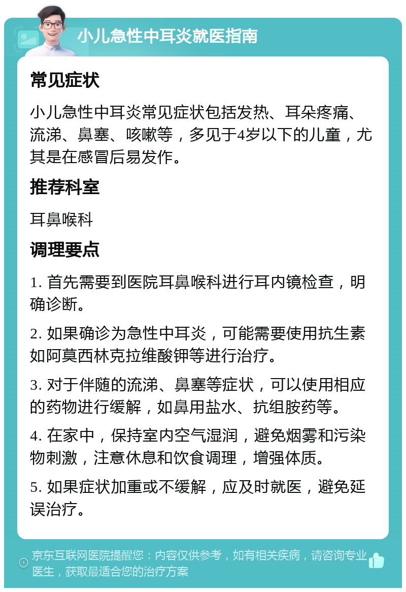 小儿急性中耳炎就医指南 常见症状 小儿急性中耳炎常见症状包括发热、耳朵疼痛、流涕、鼻塞、咳嗽等，多见于4岁以下的儿童，尤其是在感冒后易发作。 推荐科室 耳鼻喉科 调理要点 1. 首先需要到医院耳鼻喉科进行耳内镜检查，明确诊断。 2. 如果确诊为急性中耳炎，可能需要使用抗生素如阿莫西林克拉维酸钾等进行治疗。 3. 对于伴随的流涕、鼻塞等症状，可以使用相应的药物进行缓解，如鼻用盐水、抗组胺药等。 4. 在家中，保持室内空气湿润，避免烟雾和污染物刺激，注意休息和饮食调理，增强体质。 5. 如果症状加重或不缓解，应及时就医，避免延误治疗。