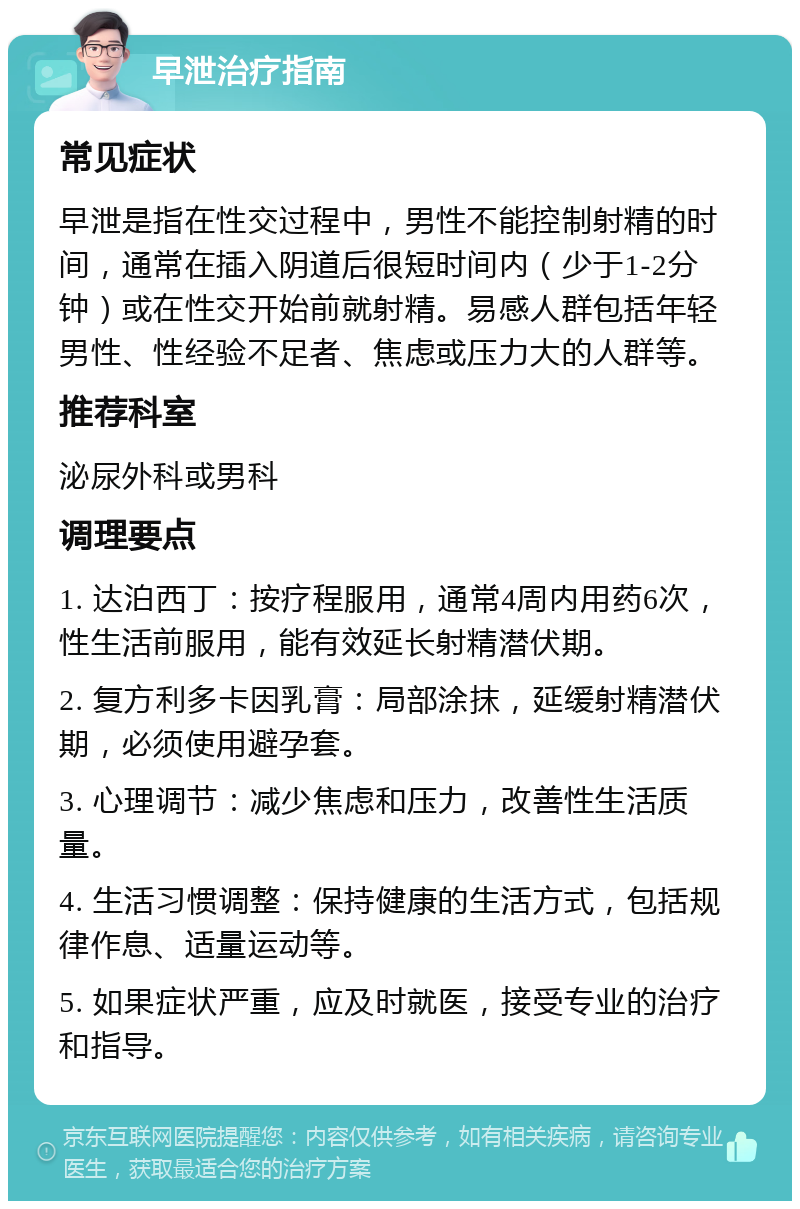 早泄治疗指南 常见症状 早泄是指在性交过程中，男性不能控制射精的时间，通常在插入阴道后很短时间内（少于1-2分钟）或在性交开始前就射精。易感人群包括年轻男性、性经验不足者、焦虑或压力大的人群等。 推荐科室 泌尿外科或男科 调理要点 1. 达泊西丁：按疗程服用，通常4周内用药6次，性生活前服用，能有效延长射精潜伏期。 2. 复方利多卡因乳膏：局部涂抹，延缓射精潜伏期，必须使用避孕套。 3. 心理调节：减少焦虑和压力，改善性生活质量。 4. 生活习惯调整：保持健康的生活方式，包括规律作息、适量运动等。 5. 如果症状严重，应及时就医，接受专业的治疗和指导。