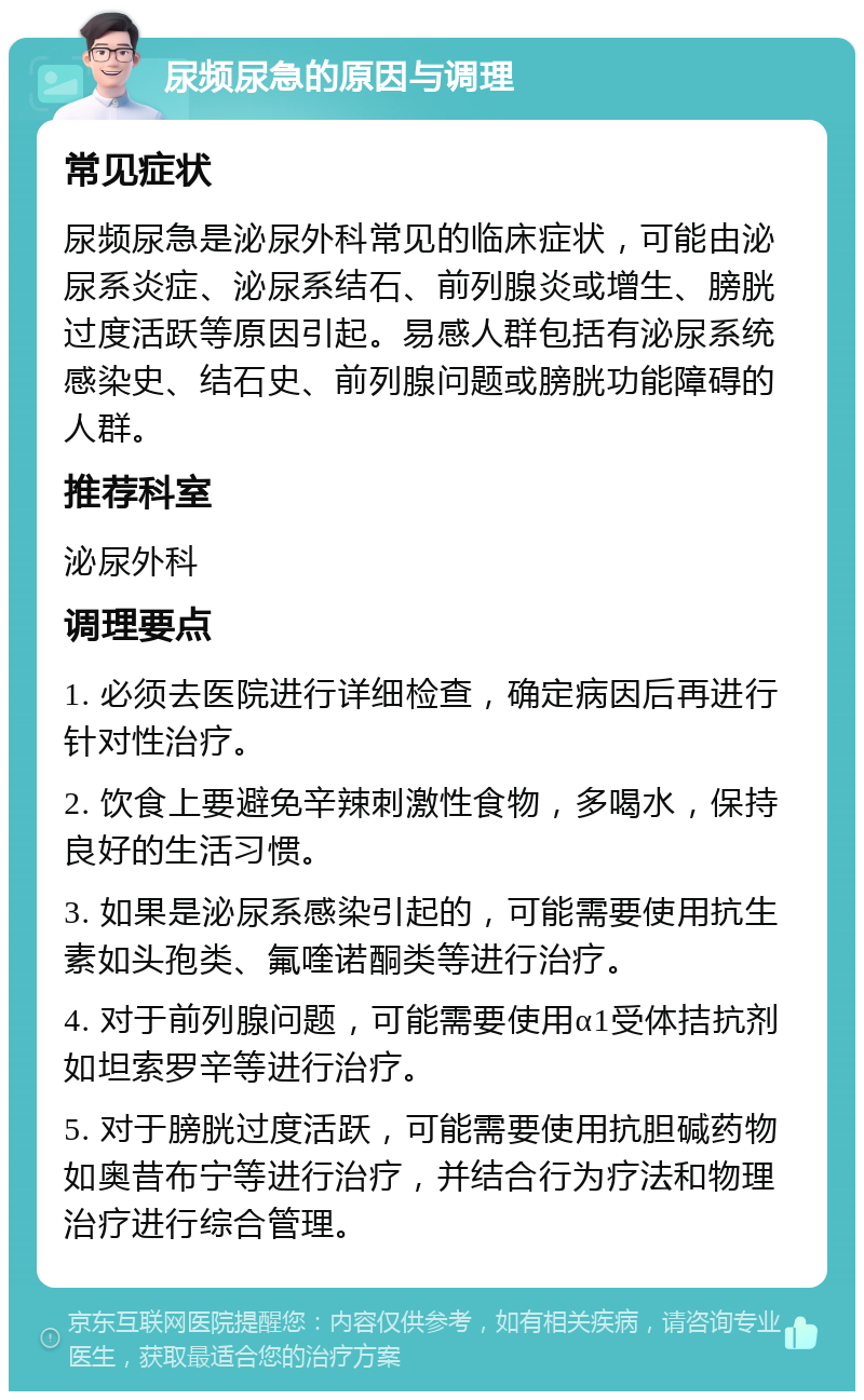 尿频尿急的原因与调理 常见症状 尿频尿急是泌尿外科常见的临床症状，可能由泌尿系炎症、泌尿系结石、前列腺炎或增生、膀胱过度活跃等原因引起。易感人群包括有泌尿系统感染史、结石史、前列腺问题或膀胱功能障碍的人群。 推荐科室 泌尿外科 调理要点 1. 必须去医院进行详细检查，确定病因后再进行针对性治疗。 2. 饮食上要避免辛辣刺激性食物，多喝水，保持良好的生活习惯。 3. 如果是泌尿系感染引起的，可能需要使用抗生素如头孢类、氟喹诺酮类等进行治疗。 4. 对于前列腺问题，可能需要使用α1受体拮抗剂如坦索罗辛等进行治疗。 5. 对于膀胱过度活跃，可能需要使用抗胆碱药物如奥昔布宁等进行治疗，并结合行为疗法和物理治疗进行综合管理。