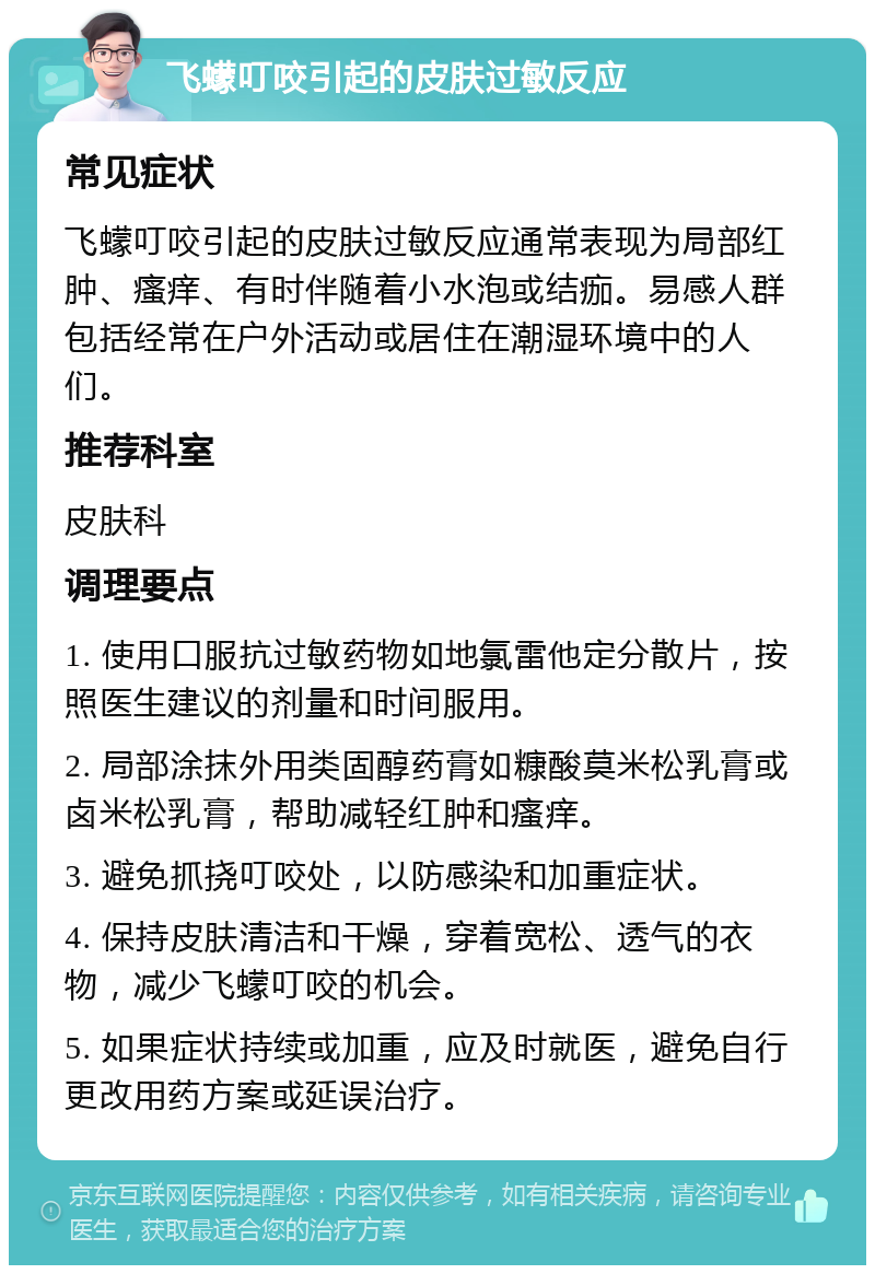 飞蠓叮咬引起的皮肤过敏反应 常见症状 飞蠓叮咬引起的皮肤过敏反应通常表现为局部红肿、瘙痒、有时伴随着小水泡或结痂。易感人群包括经常在户外活动或居住在潮湿环境中的人们。 推荐科室 皮肤科 调理要点 1. 使用口服抗过敏药物如地氯雷他定分散片，按照医生建议的剂量和时间服用。 2. 局部涂抹外用类固醇药膏如糠酸莫米松乳膏或卤米松乳膏，帮助减轻红肿和瘙痒。 3. 避免抓挠叮咬处，以防感染和加重症状。 4. 保持皮肤清洁和干燥，穿着宽松、透气的衣物，减少飞蠓叮咬的机会。 5. 如果症状持续或加重，应及时就医，避免自行更改用药方案或延误治疗。