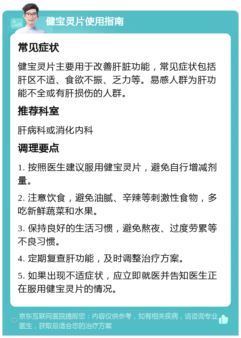 健宝灵片使用指南 常见症状 健宝灵片主要用于改善肝脏功能，常见症状包括肝区不适、食欲不振、乏力等。易感人群为肝功能不全或有肝损伤的人群。 推荐科室 肝病科或消化内科 调理要点 1. 按照医生建议服用健宝灵片，避免自行增减剂量。 2. 注意饮食，避免油腻、辛辣等刺激性食物，多吃新鲜蔬菜和水果。 3. 保持良好的生活习惯，避免熬夜、过度劳累等不良习惯。 4. 定期复查肝功能，及时调整治疗方案。 5. 如果出现不适症状，应立即就医并告知医生正在服用健宝灵片的情况。