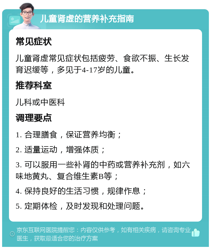 儿童肾虚的营养补充指南 常见症状 儿童肾虚常见症状包括疲劳、食欲不振、生长发育迟缓等，多见于4-17岁的儿童。 推荐科室 儿科或中医科 调理要点 1. 合理膳食，保证营养均衡； 2. 适量运动，增强体质； 3. 可以服用一些补肾的中药或营养补充剂，如六味地黄丸、复合维生素B等； 4. 保持良好的生活习惯，规律作息； 5. 定期体检，及时发现和处理问题。