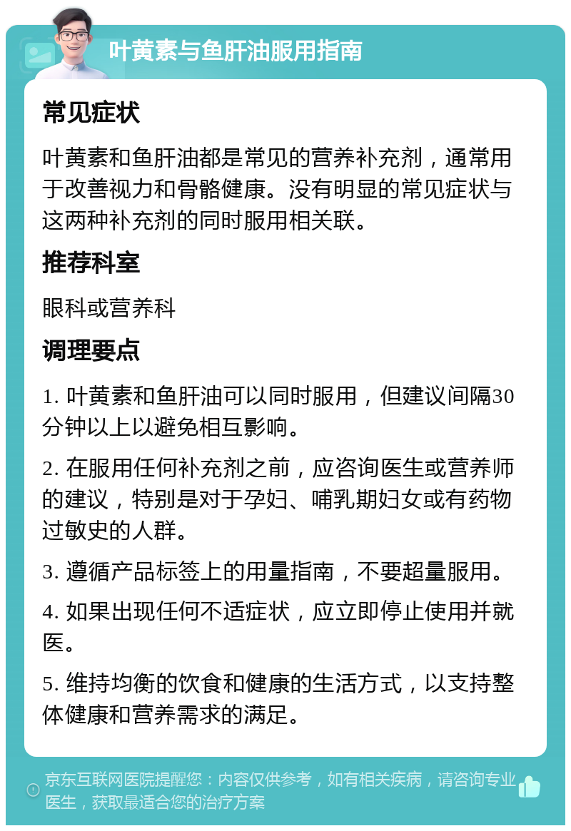 叶黄素与鱼肝油服用指南 常见症状 叶黄素和鱼肝油都是常见的营养补充剂，通常用于改善视力和骨骼健康。没有明显的常见症状与这两种补充剂的同时服用相关联。 推荐科室 眼科或营养科 调理要点 1. 叶黄素和鱼肝油可以同时服用，但建议间隔30分钟以上以避免相互影响。 2. 在服用任何补充剂之前，应咨询医生或营养师的建议，特别是对于孕妇、哺乳期妇女或有药物过敏史的人群。 3. 遵循产品标签上的用量指南，不要超量服用。 4. 如果出现任何不适症状，应立即停止使用并就医。 5. 维持均衡的饮食和健康的生活方式，以支持整体健康和营养需求的满足。