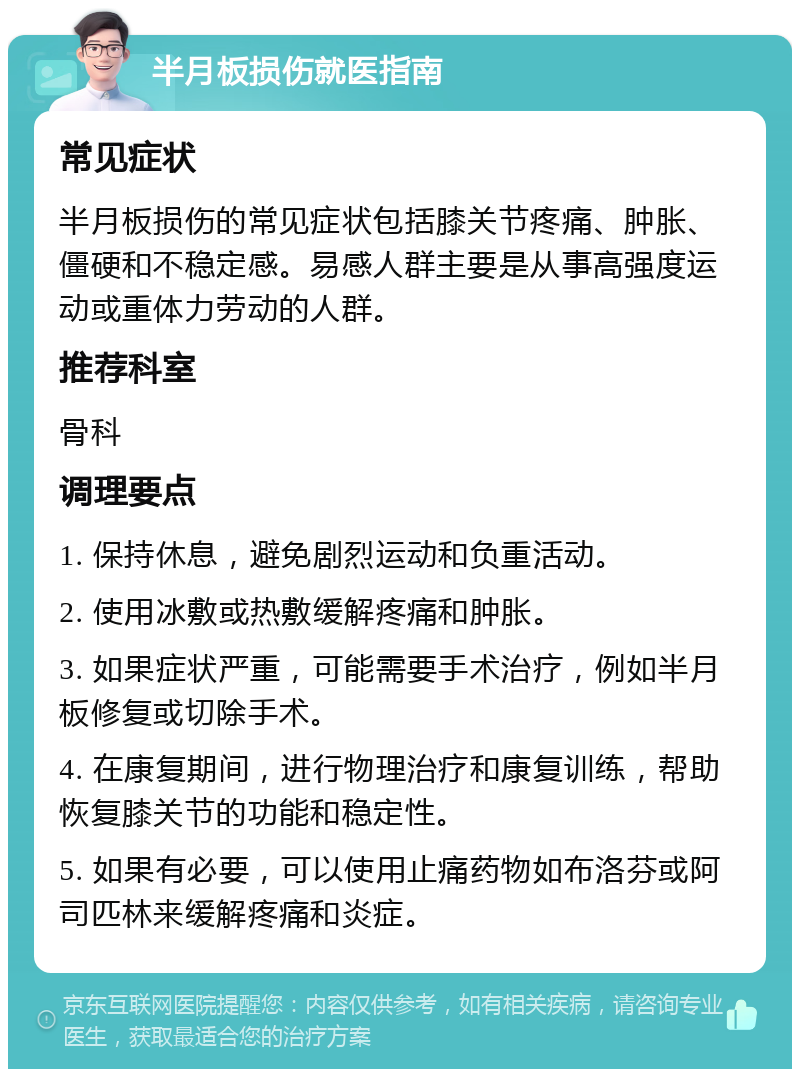 半月板损伤就医指南 常见症状 半月板损伤的常见症状包括膝关节疼痛、肿胀、僵硬和不稳定感。易感人群主要是从事高强度运动或重体力劳动的人群。 推荐科室 骨科 调理要点 1. 保持休息，避免剧烈运动和负重活动。 2. 使用冰敷或热敷缓解疼痛和肿胀。 3. 如果症状严重，可能需要手术治疗，例如半月板修复或切除手术。 4. 在康复期间，进行物理治疗和康复训练，帮助恢复膝关节的功能和稳定性。 5. 如果有必要，可以使用止痛药物如布洛芬或阿司匹林来缓解疼痛和炎症。