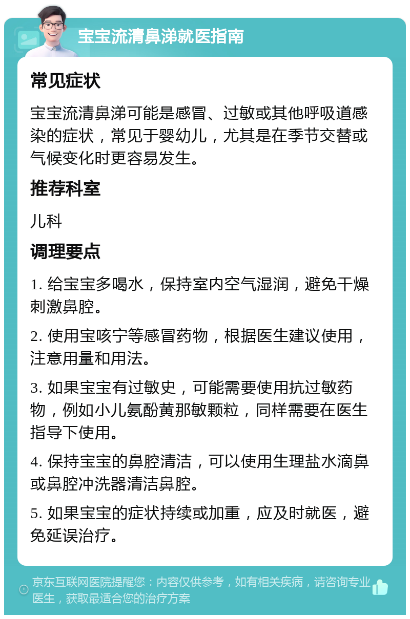 宝宝流清鼻涕就医指南 常见症状 宝宝流清鼻涕可能是感冒、过敏或其他呼吸道感染的症状，常见于婴幼儿，尤其是在季节交替或气候变化时更容易发生。 推荐科室 儿科 调理要点 1. 给宝宝多喝水，保持室内空气湿润，避免干燥刺激鼻腔。 2. 使用宝咳宁等感冒药物，根据医生建议使用，注意用量和用法。 3. 如果宝宝有过敏史，可能需要使用抗过敏药物，例如小儿氨酚黄那敏颗粒，同样需要在医生指导下使用。 4. 保持宝宝的鼻腔清洁，可以使用生理盐水滴鼻或鼻腔冲洗器清洁鼻腔。 5. 如果宝宝的症状持续或加重，应及时就医，避免延误治疗。