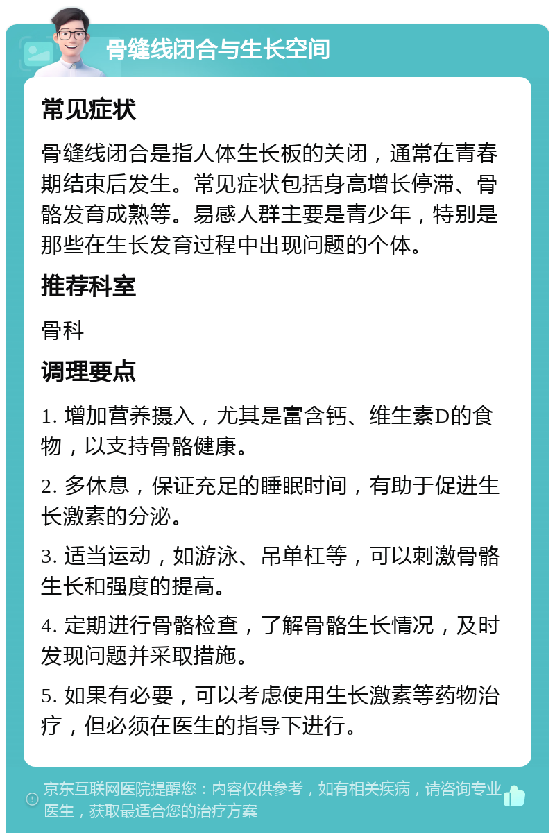 骨缝线闭合与生长空间 常见症状 骨缝线闭合是指人体生长板的关闭，通常在青春期结束后发生。常见症状包括身高增长停滞、骨骼发育成熟等。易感人群主要是青少年，特别是那些在生长发育过程中出现问题的个体。 推荐科室 骨科 调理要点 1. 增加营养摄入，尤其是富含钙、维生素D的食物，以支持骨骼健康。 2. 多休息，保证充足的睡眠时间，有助于促进生长激素的分泌。 3. 适当运动，如游泳、吊单杠等，可以刺激骨骼生长和强度的提高。 4. 定期进行骨骼检查，了解骨骼生长情况，及时发现问题并采取措施。 5. 如果有必要，可以考虑使用生长激素等药物治疗，但必须在医生的指导下进行。