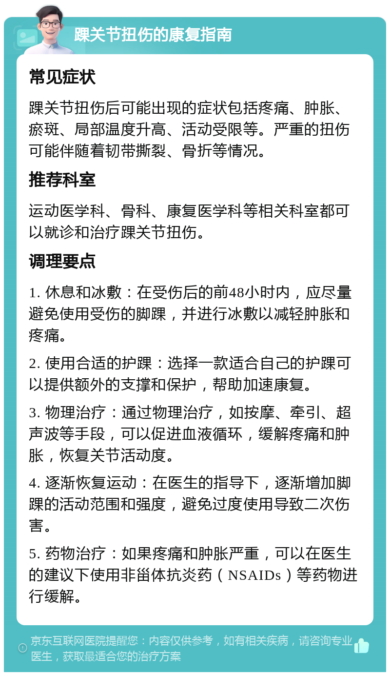 踝关节扭伤的康复指南 常见症状 踝关节扭伤后可能出现的症状包括疼痛、肿胀、瘀斑、局部温度升高、活动受限等。严重的扭伤可能伴随着韧带撕裂、骨折等情况。 推荐科室 运动医学科、骨科、康复医学科等相关科室都可以就诊和治疗踝关节扭伤。 调理要点 1. 休息和冰敷：在受伤后的前48小时内，应尽量避免使用受伤的脚踝，并进行冰敷以减轻肿胀和疼痛。 2. 使用合适的护踝：选择一款适合自己的护踝可以提供额外的支撑和保护，帮助加速康复。 3. 物理治疗：通过物理治疗，如按摩、牵引、超声波等手段，可以促进血液循环，缓解疼痛和肿胀，恢复关节活动度。 4. 逐渐恢复运动：在医生的指导下，逐渐增加脚踝的活动范围和强度，避免过度使用导致二次伤害。 5. 药物治疗：如果疼痛和肿胀严重，可以在医生的建议下使用非甾体抗炎药（NSAIDs）等药物进行缓解。