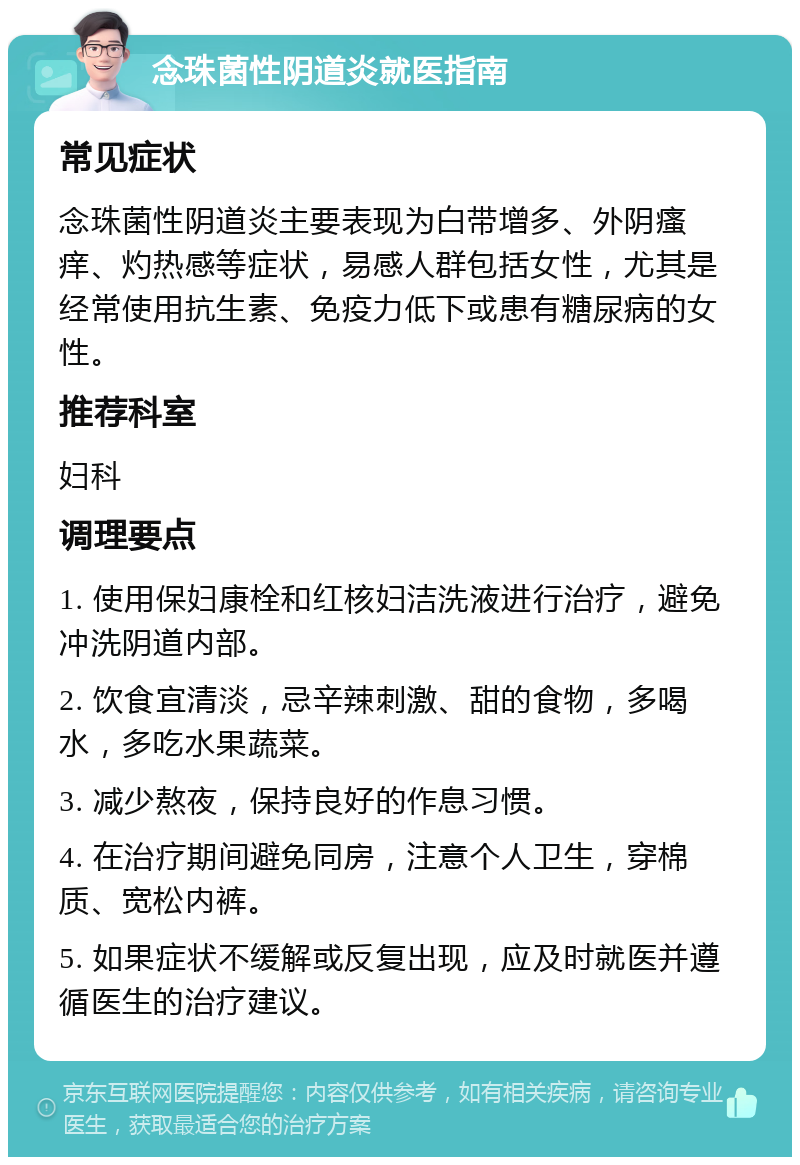 念珠菌性阴道炎就医指南 常见症状 念珠菌性阴道炎主要表现为白带增多、外阴瘙痒、灼热感等症状，易感人群包括女性，尤其是经常使用抗生素、免疫力低下或患有糖尿病的女性。 推荐科室 妇科 调理要点 1. 使用保妇康栓和红核妇洁洗液进行治疗，避免冲洗阴道内部。 2. 饮食宜清淡，忌辛辣刺激、甜的食物，多喝水，多吃水果蔬菜。 3. 减少熬夜，保持良好的作息习惯。 4. 在治疗期间避免同房，注意个人卫生，穿棉质、宽松内裤。 5. 如果症状不缓解或反复出现，应及时就医并遵循医生的治疗建议。