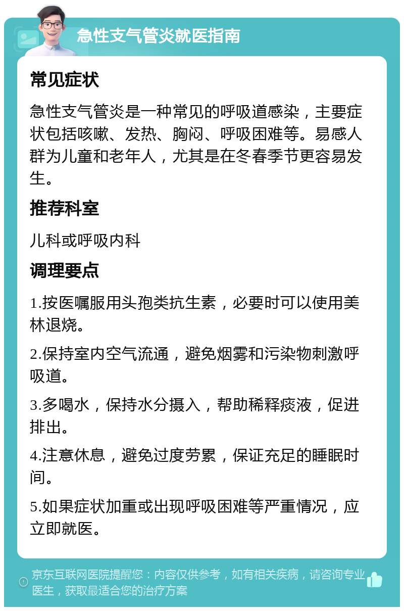 急性支气管炎就医指南 常见症状 急性支气管炎是一种常见的呼吸道感染，主要症状包括咳嗽、发热、胸闷、呼吸困难等。易感人群为儿童和老年人，尤其是在冬春季节更容易发生。 推荐科室 儿科或呼吸内科 调理要点 1.按医嘱服用头孢类抗生素，必要时可以使用美林退烧。 2.保持室内空气流通，避免烟雾和污染物刺激呼吸道。 3.多喝水，保持水分摄入，帮助稀释痰液，促进排出。 4.注意休息，避免过度劳累，保证充足的睡眠时间。 5.如果症状加重或出现呼吸困难等严重情况，应立即就医。