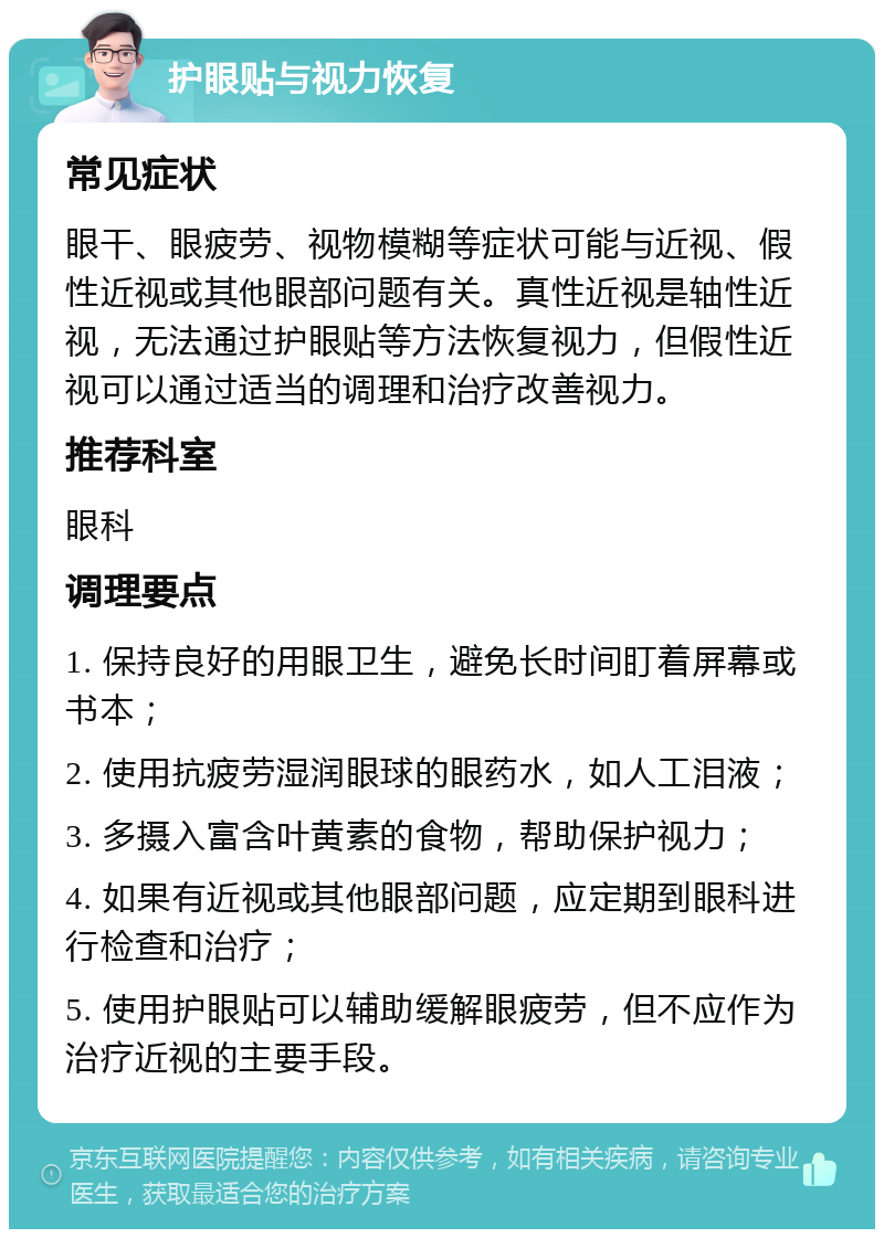 护眼贴与视力恢复 常见症状 眼干、眼疲劳、视物模糊等症状可能与近视、假性近视或其他眼部问题有关。真性近视是轴性近视，无法通过护眼贴等方法恢复视力，但假性近视可以通过适当的调理和治疗改善视力。 推荐科室 眼科 调理要点 1. 保持良好的用眼卫生，避免长时间盯着屏幕或书本； 2. 使用抗疲劳湿润眼球的眼药水，如人工泪液； 3. 多摄入富含叶黄素的食物，帮助保护视力； 4. 如果有近视或其他眼部问题，应定期到眼科进行检查和治疗； 5. 使用护眼贴可以辅助缓解眼疲劳，但不应作为治疗近视的主要手段。