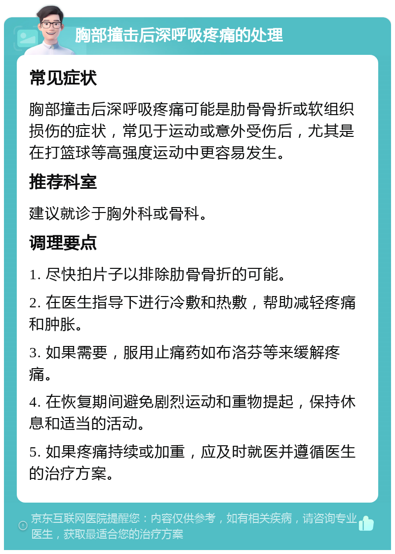 胸部撞击后深呼吸疼痛的处理 常见症状 胸部撞击后深呼吸疼痛可能是肋骨骨折或软组织损伤的症状，常见于运动或意外受伤后，尤其是在打篮球等高强度运动中更容易发生。 推荐科室 建议就诊于胸外科或骨科。 调理要点 1. 尽快拍片子以排除肋骨骨折的可能。 2. 在医生指导下进行冷敷和热敷，帮助减轻疼痛和肿胀。 3. 如果需要，服用止痛药如布洛芬等来缓解疼痛。 4. 在恢复期间避免剧烈运动和重物提起，保持休息和适当的活动。 5. 如果疼痛持续或加重，应及时就医并遵循医生的治疗方案。