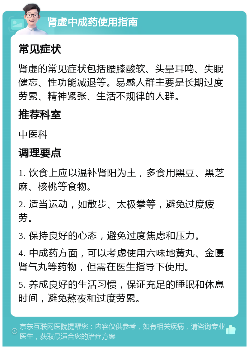 肾虚中成药使用指南 常见症状 肾虚的常见症状包括腰膝酸软、头晕耳鸣、失眠健忘、性功能减退等。易感人群主要是长期过度劳累、精神紧张、生活不规律的人群。 推荐科室 中医科 调理要点 1. 饮食上应以温补肾阳为主，多食用黑豆、黑芝麻、核桃等食物。 2. 适当运动，如散步、太极拳等，避免过度疲劳。 3. 保持良好的心态，避免过度焦虑和压力。 4. 中成药方面，可以考虑使用六味地黄丸、金匮肾气丸等药物，但需在医生指导下使用。 5. 养成良好的生活习惯，保证充足的睡眠和休息时间，避免熬夜和过度劳累。